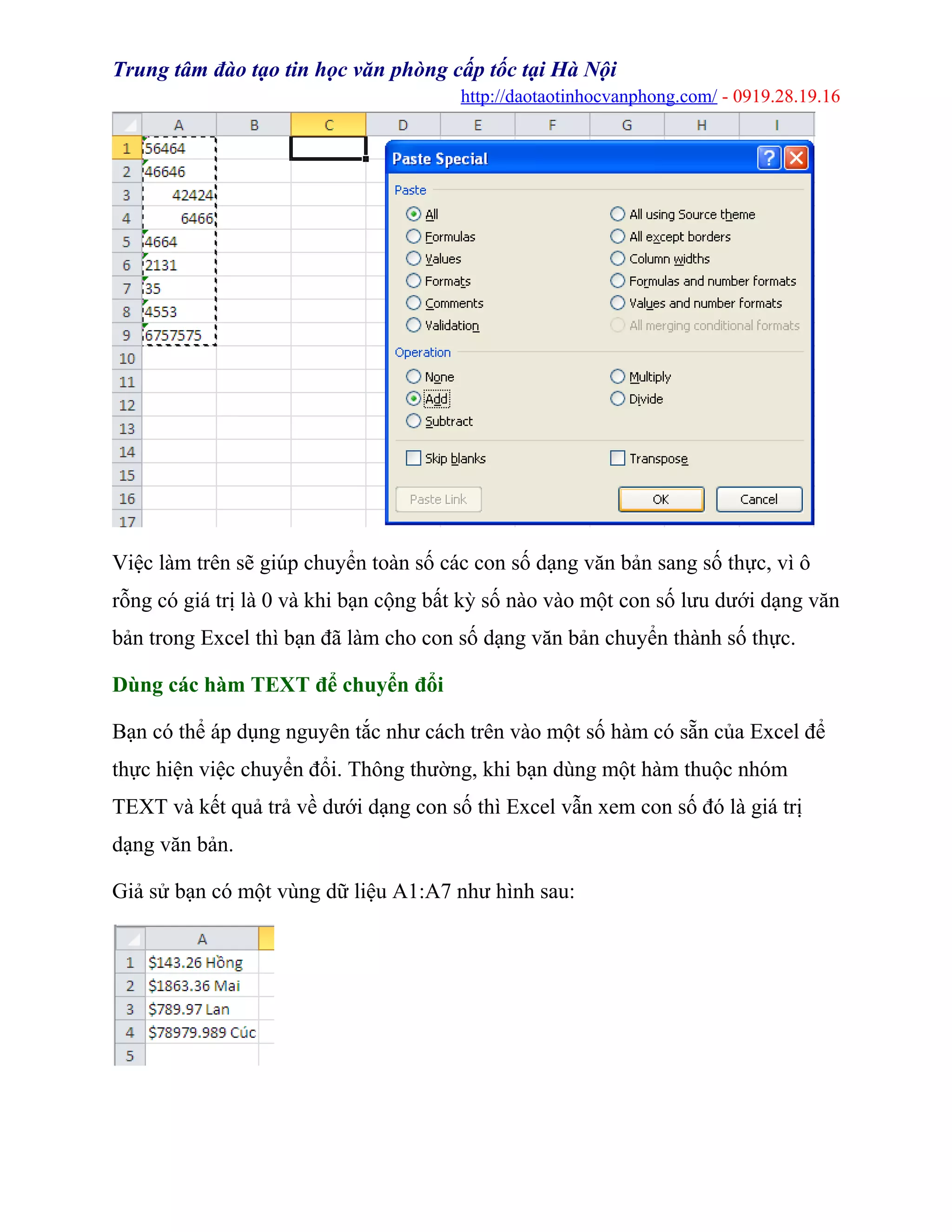 Trung tâm đào tạo tin học văn phòng cấp tốc tại Hà Nội
http://daotaotinhocvanphong.com/ - 0919.28.19.16
Việc làm trên sẽ giúp chuyển toàn số các con số dạng văn bản sang số thực, vì ô
rỗng có giá trị là 0 và khi bạn cộng bất kỳ số nào vào một con số lưu dưới dạng văn
bản trong Excel thì bạn đã làm cho con số dạng văn bản chuyển thành số thực.
Dùng các hàm TEXT để chuyển đổi
Bạn có thể áp dụng nguyên tắc như cách trên vào một số hàm có sẵn của Excel để
thực hiện việc chuyển đổi. Thông thường, khi bạn dùng một hàm thuộc nhóm
TEXT và kết quả trả về dưới dạng con số thì Excel vẫn xem con số đó là giá trị
dạng văn bản.
Giả sử bạn có một vùng dữ liệu A1:A7 như hình sau:
 