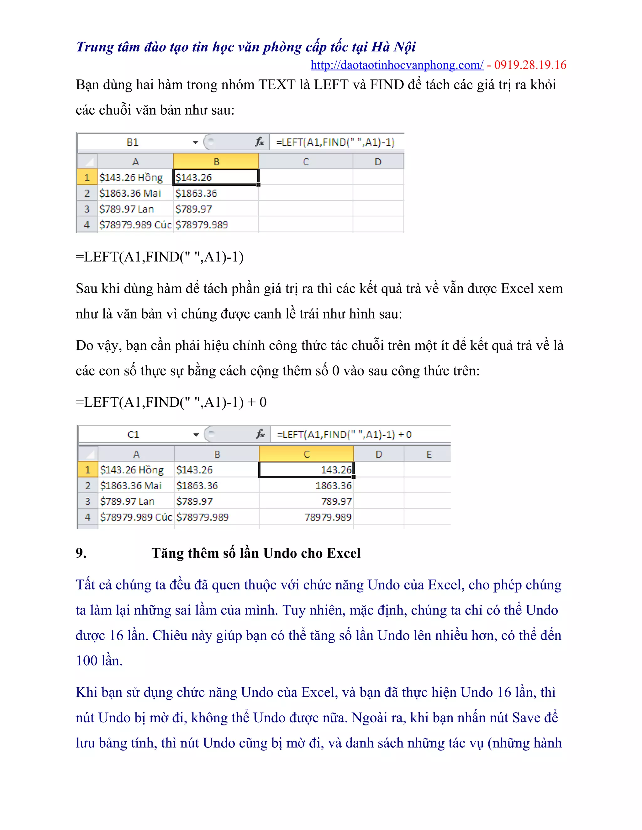 Trung tâm đào tạo tin học văn phòng cấp tốc tại Hà Nội
http://daotaotinhocvanphong.com/ - 0919.28.19.16
Bạn dùng hai hàm trong nhóm TEXT là LEFT và FIND để tách các giá trị ra khỏi
các chuỗi văn bản như sau:
=LEFT(A1,FIND(" ",A1)-1)
Sau khi dùng hàm để tách phần giá trị ra thì các kết quả trả về vẫn được Excel xem
như là văn bản vì chúng được canh lề trái như hình sau:
Do vậy, bạn cần phải hiệu chỉnh công thức tác chuỗi trên một ít để kết quả trả về là
các con số thực sự bằng cách cộng thêm số 0 vào sau công thức trên:
=LEFT(A1,FIND(" ",A1)-1) + 0
9. Tăng thêm số lần Undo cho Excel
Tất cả chúng ta đều đã quen thuộc với chức năng Undo của Excel, cho phép chúng
ta làm lại những sai lầm của mình. Tuy nhiên, mặc định, chúng ta chỉ có thể Undo
được 16 lần. Chiêu này giúp bạn có thể tăng số lần Undo lên nhiều hơn, có thể đến
100 lần.
Khi bạn sử dụng chức năng Undo của Excel, và bạn đã thực hiện Undo 16 lần, thì
nút Undo bị mờ đi, không thể Undo được nữa. Ngoài ra, khi bạn nhấn nút Save để
lưu bảng tính, thì nút Undo cũng bị mờ đi, và danh sách những tác vụ (những hành
 