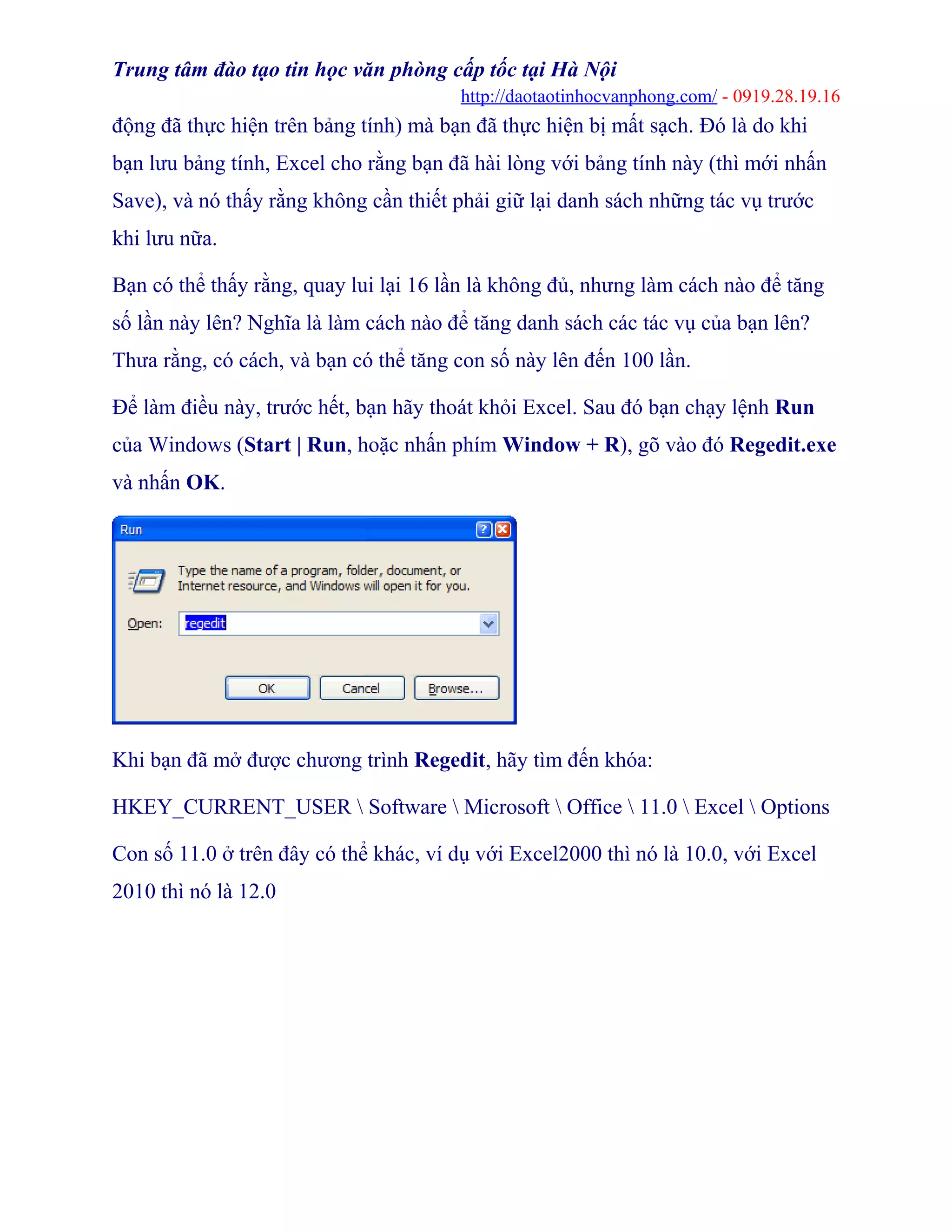Trung tâm đào tạo tin học văn phòng cấp tốc tại Hà Nội
http://daotaotinhocvanphong.com/ - 0919.28.19.16
động đã thực hiện trên bảng tính) mà bạn đã thực hiện bị mất sạch. Đó là do khi
bạn lưu bảng tính, Excel cho rằng bạn đã hài lòng với bảng tính này (thì mới nhấn
Save), và nó thấy rằng không cần thiết phải giữ lại danh sách những tác vụ trước
khi lưu nữa.
Bạn có thể thấy rằng, quay lui lại 16 lần là không đủ, nhưng làm cách nào để tăng
số lần này lên? Nghĩa là làm cách nào để tăng danh sách các tác vụ của bạn lên?
Thưa rằng, có cách, và bạn có thể tăng con số này lên đến 100 lần.
Để làm điều này, trước hết, bạn hãy thoát khỏi Excel. Sau đó bạn chạy lệnh Run
của Windows (Start | Run, hoặc nhấn phím Window + R), gõ vào đó Regedit.exe
và nhấn OK.
Khi bạn đã mở được chương trình Regedit, hãy tìm đến khóa:
HKEY_CURRENT_USER  Software  Microsoft  Office  11.0  Excel  Options
Con số 11.0 ở trên đây có thể khác, ví dụ với Excel2000 thì nó là 10.0, với Excel
2010 thì nó là 12.0
 