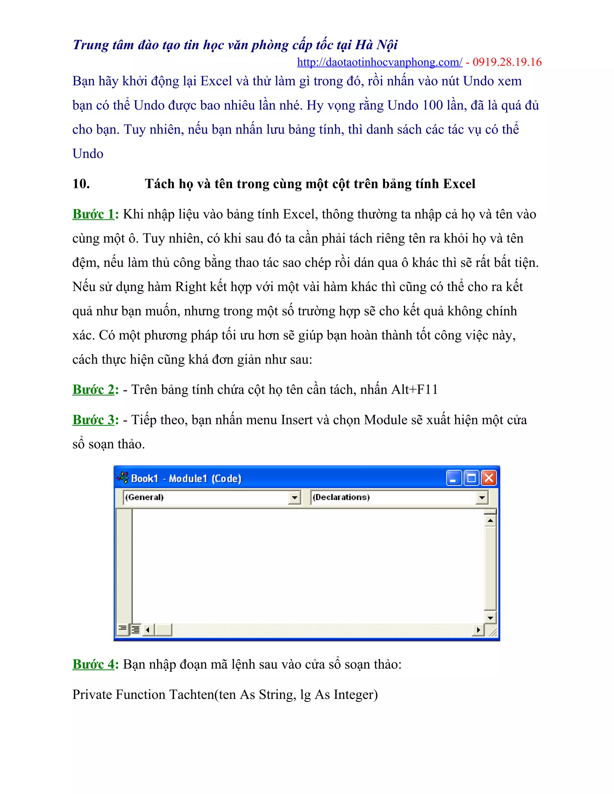 Trung tâm đào tạo tin học văn phòng cấp tốc tại Hà Nội
http://daotaotinhocvanphong.com/ - 0919.28.19.16
Bạn hãy khởi động lại Excel và thử làm gì trong đó, rồi nhấn vào nút Undo xem
bạn có thể Undo được bao nhiêu lần nhé. Hy vọng rằng Undo 100 lần, đã là quá đủ
cho bạn. Tuy nhiên, nếu bạn nhấn lưu bảng tính, thì danh sách các tác vụ có thể
Undo
10. Tách họ và tên trong cùng một cột trên bảng tính Excel
Bước 1: Khi nhập liệu vào bảng tính Excel, thông thường ta nhập cả họ và tên vào
cùng một ô. Tuy nhiên, có khi sau đó ta cần phải tách riêng tên ra khỏi họ và tên
đệm, nếu làm thủ công bằng thao tác sao chép rồi dán qua ô khác thì sẽ rất bất tiện.
Nếu sử dụng hàm Right kết hợp với một vài hàm khác thì cũng có thể cho ra kết
quả như bạn muốn, nhưng trong một số trường hợp sẽ cho kết quả không chính
xác. Có một phương pháp tối ưu hơn sẽ giúp bạn hoàn thành tốt công việc này,
cách thực hiện cũng khá đơn giản như sau:
Bước 2: - Trên bảng tính chứa cột họ tên cần tách, nhấn Alt+F11
Bước 3: - Tiếp theo, bạn nhấn menu Insert và chọn Module sẽ xuất hiện một cửa
sổ soạn thảo.
Bước 4: Bạn nhập đoạn mã lệnh sau vào cửa sổ soạn thảo:
Private Function Tachten(ten As String, lg As Integer)
 