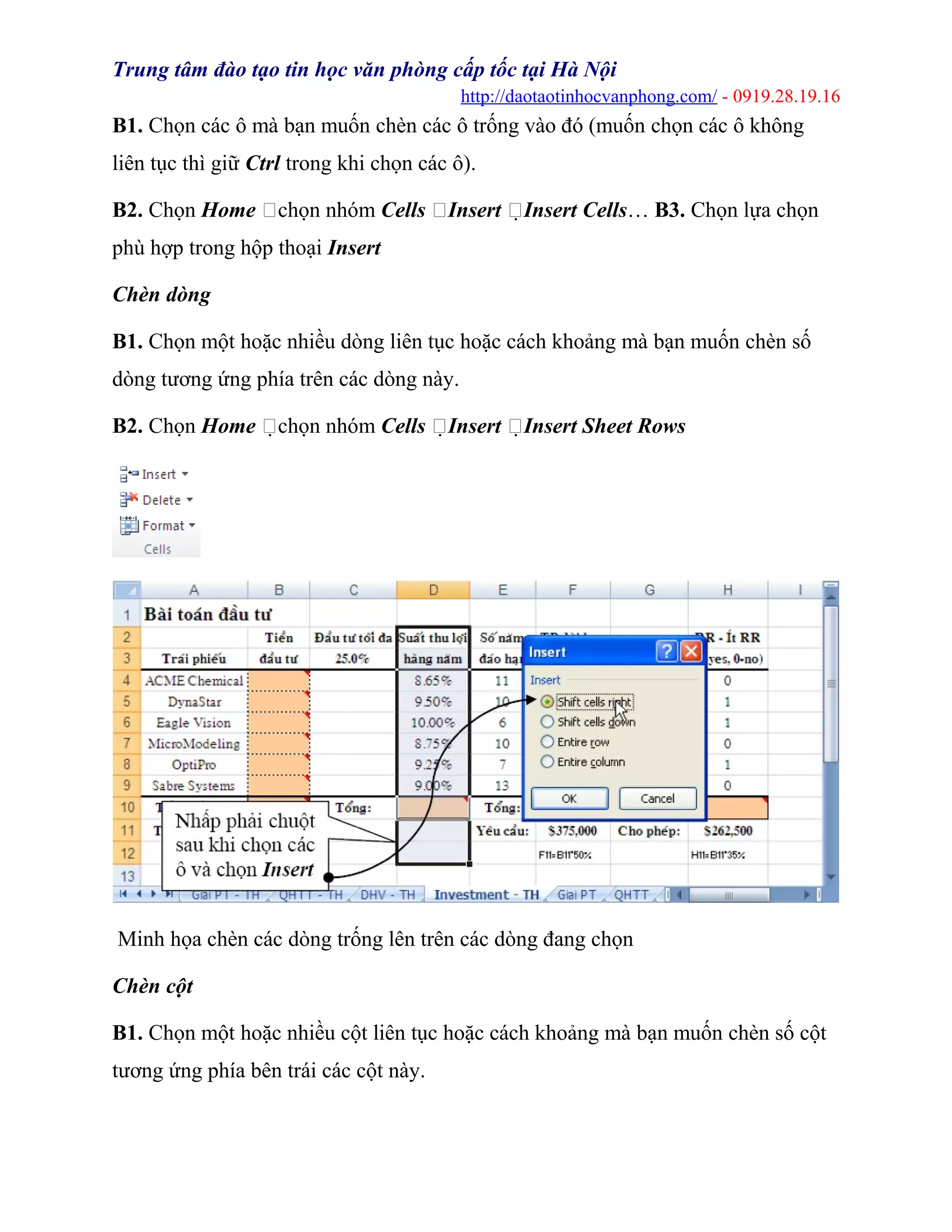 Trung tâm đào tạo tin học văn phòng cấp tốc tại Hà Nội
http://daotaotinhocvanphong.com/ - 0919.28.19.16
B1. Chọn các ô mà bạn muốn chèn các ô trống vào đó (muốn chọn các ô không
liên tục thì giữ Ctrl trong khi chọn các ô).
B2. Chọn Home chọn nhóm Cells Insert Insert Cells… B3. Chọn lựa chọn
phù hợp trong hộp thoại Insert
Chèn dòng
B1. Chọn một hoặc nhiều dòng liên tục hoặc cách khoảng mà bạn muốn chèn số
dòng tương ứng phía trên các dòng này.
B2. Chọn Home chọn nhóm Cells Insert Insert Sheet Rows
Minh họa chèn các dòng trống lên trên các dòng đang chọn
Chèn cột
B1. Chọn một hoặc nhiều cột liên tục hoặc cách khoảng mà bạn muốn chèn số cột
tương ứng phía bên trái các cột này.
 