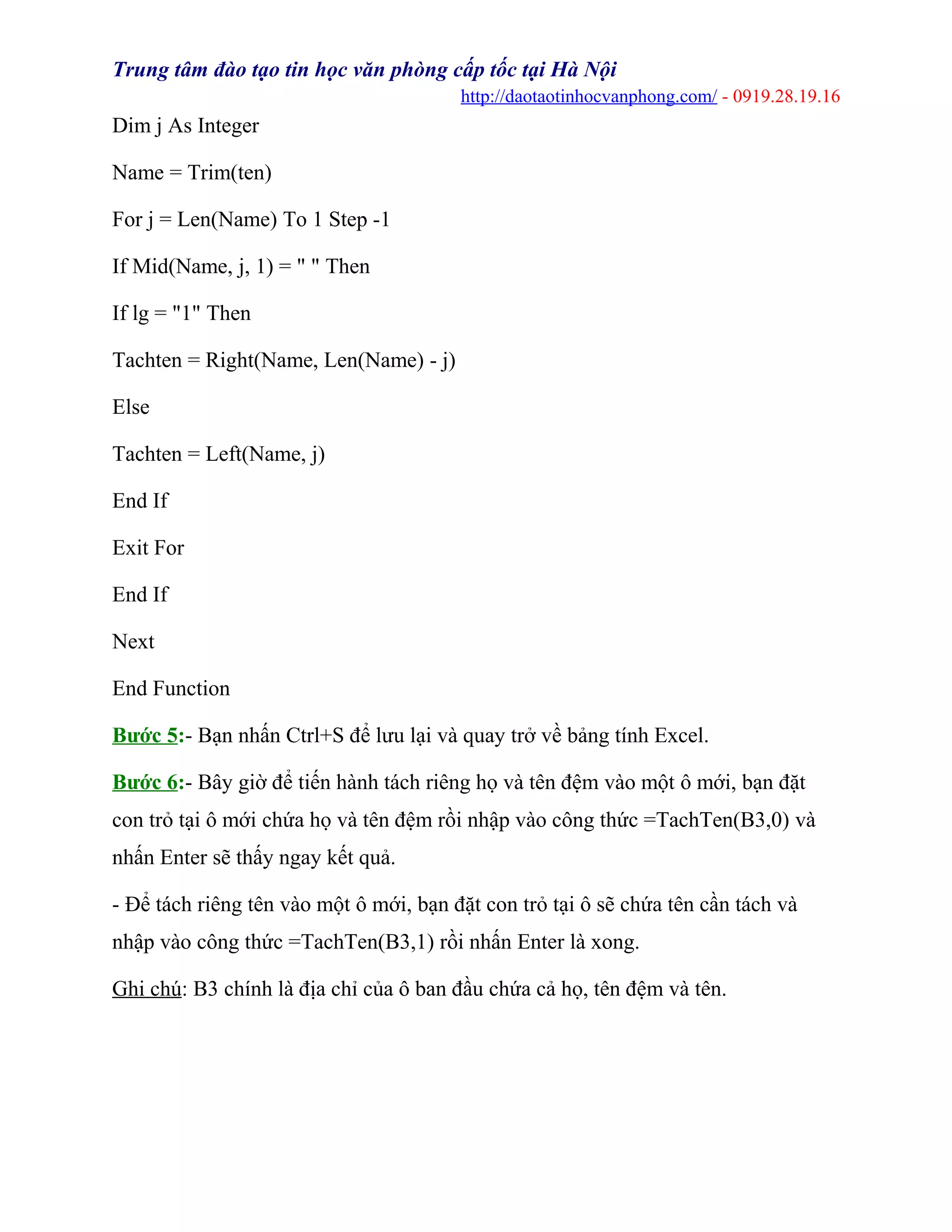 Trung tâm đào tạo tin học văn phòng cấp tốc tại Hà Nội
http://daotaotinhocvanphong.com/ - 0919.28.19.16
Dim j As Integer
Name = Trim(ten)
For j = Len(Name) To 1 Step -1
If Mid(Name, j, 1) = " " Then
If lg = "1" Then
Tachten = Right(Name, Len(Name) - j)
Else
Tachten = Left(Name, j)
End If
Exit For
End If
Next
End Function
Bước 5:- Bạn nhấn Ctrl+S để lưu lại và quay trở về bảng tính Excel.
Bước 6:- Bây giờ để tiến hành tách riêng họ và tên đệm vào một ô mới, bạn đặt
con trỏ tại ô mới chứa họ và tên đệm rồi nhập vào công thức =TachTen(B3,0) và
nhấn Enter sẽ thấy ngay kết quả.
- Để tách riêng tên vào một ô mới, bạn đặt con trỏ tại ô sẽ chứa tên cần tách và
nhập vào công thức =TachTen(B3,1) rồi nhấn Enter là xong.
Ghi chú: B3 chính là địa chỉ của ô ban đầu chứa cả họ, tên đệm và tên.
 