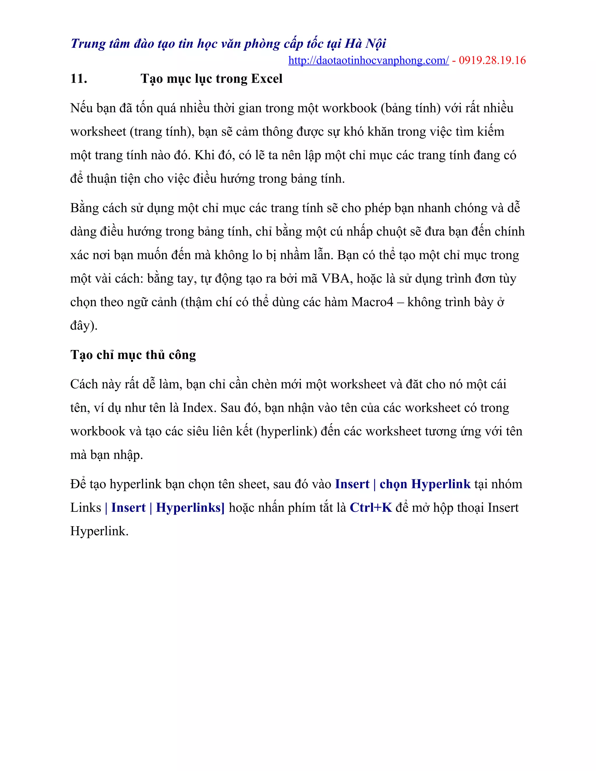 Trung tâm đào tạo tin học văn phòng cấp tốc tại Hà Nội
http://daotaotinhocvanphong.com/ - 0919.28.19.16
11. Tạo mục lục trong Excel
Nếu bạn đã tốn quá nhiều thời gian trong một workbook (bảng tính) với rất nhiều
worksheet (trang tính), bạn sẽ cảm thông được sự khó khăn trong việc tìm kiếm
một trang tính nào đó. Khi đó, có lẽ ta nên lập một chỉ mục các trang tính đang có
để thuận tiện cho việc điều hướng trong bảng tính.
Bằng cách sử dụng một chỉ mục các trang tính sẽ cho phép bạn nhanh chóng và dễ
dàng điều hướng trong bảng tính, chỉ bằng một cú nhấp chuột sẽ đưa bạn đến chính
xác nơi bạn muốn đến mà không lo bị nhầm lẫn. Bạn có thể tạo một chỉ mục trong
một vài cách: bằng tay, tự động tạo ra bởi mã VBA, hoặc là sử dụng trình đơn tùy
chọn theo ngữ cảnh (thậm chí có thể dùng các hàm Macro4 – không trình bày ở
đây).
Tạo chỉ mục thủ công
Cách này rất dễ làm, bạn chỉ cần chèn mới một worksheet và đăt cho nó một cái
tên, ví dụ như tên là Index. Sau đó, bạn nhận vào tên của các worksheet có trong
workbook và tạo các siêu liên kết (hyperlink) đến các worksheet tương ứng với tên
mà bạn nhập.
Để tạo hyperlink bạn chọn tên sheet, sau đó vào Insert | chọn Hyperlink tại nhóm
Links | Insert | Hyperlinks] hoặc nhấn phím tắt là Ctrl+K để mở hộp thoại Insert
Hyperlink.
 