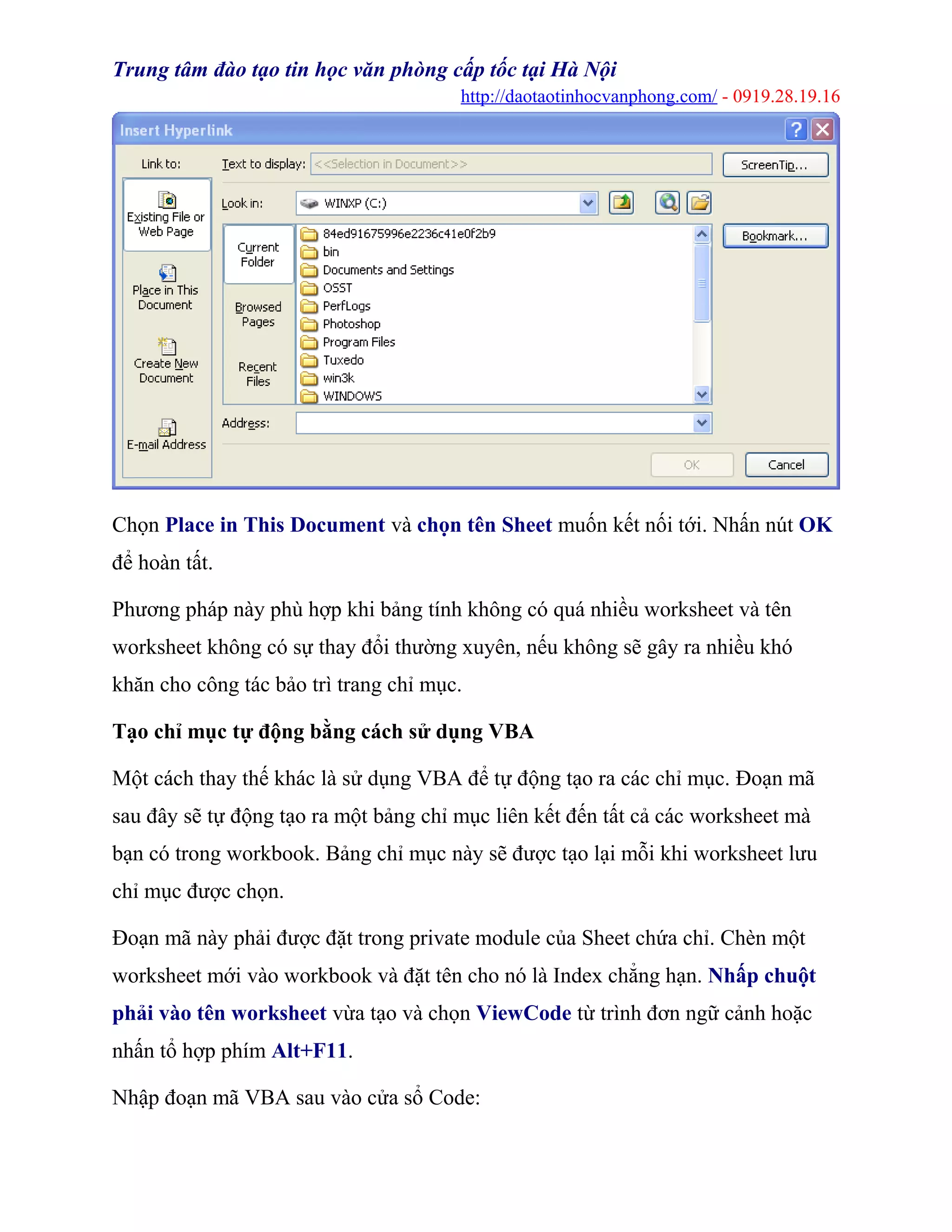 Trung tâm đào tạo tin học văn phòng cấp tốc tại Hà Nội
http://daotaotinhocvanphong.com/ - 0919.28.19.16
Chọn Place in This Document và chọn tên Sheet muốn kết nối tới. Nhấn nút OK
để hoàn tất.
Phương pháp này phù hợp khi bảng tính không có quá nhiều worksheet và tên
worksheet không có sự thay đổi thường xuyên, nếu không sẽ gây ra nhiều khó
khăn cho công tác bảo trì trang chỉ mục.
Tạo chỉ mục tự động bằng cách sử dụng VBA
Một cách thay thế khác là sử dụng VBA để tự động tạo ra các chỉ mục. Đoạn mã
sau đây sẽ tự động tạo ra một bảng chỉ mục liên kết đến tất cả các worksheet mà
bạn có trong workbook. Bảng chỉ mục này sẽ được tạo lại mỗi khi worksheet lưu
chỉ mục được chọn.
Đoạn mã này phải được đặt trong private module của Sheet chứa chỉ. Chèn một
worksheet mới vào workbook và đặt tên cho nó là Index chẳng hạn. Nhấp chuột
phải vào tên worksheet vừa tạo và chọn ViewCode từ trình đơn ngữ cảnh hoặc
nhấn tổ hợp phím Alt+F11.
Nhập đoạn mã VBA sau vào cửa sổ Code:
 