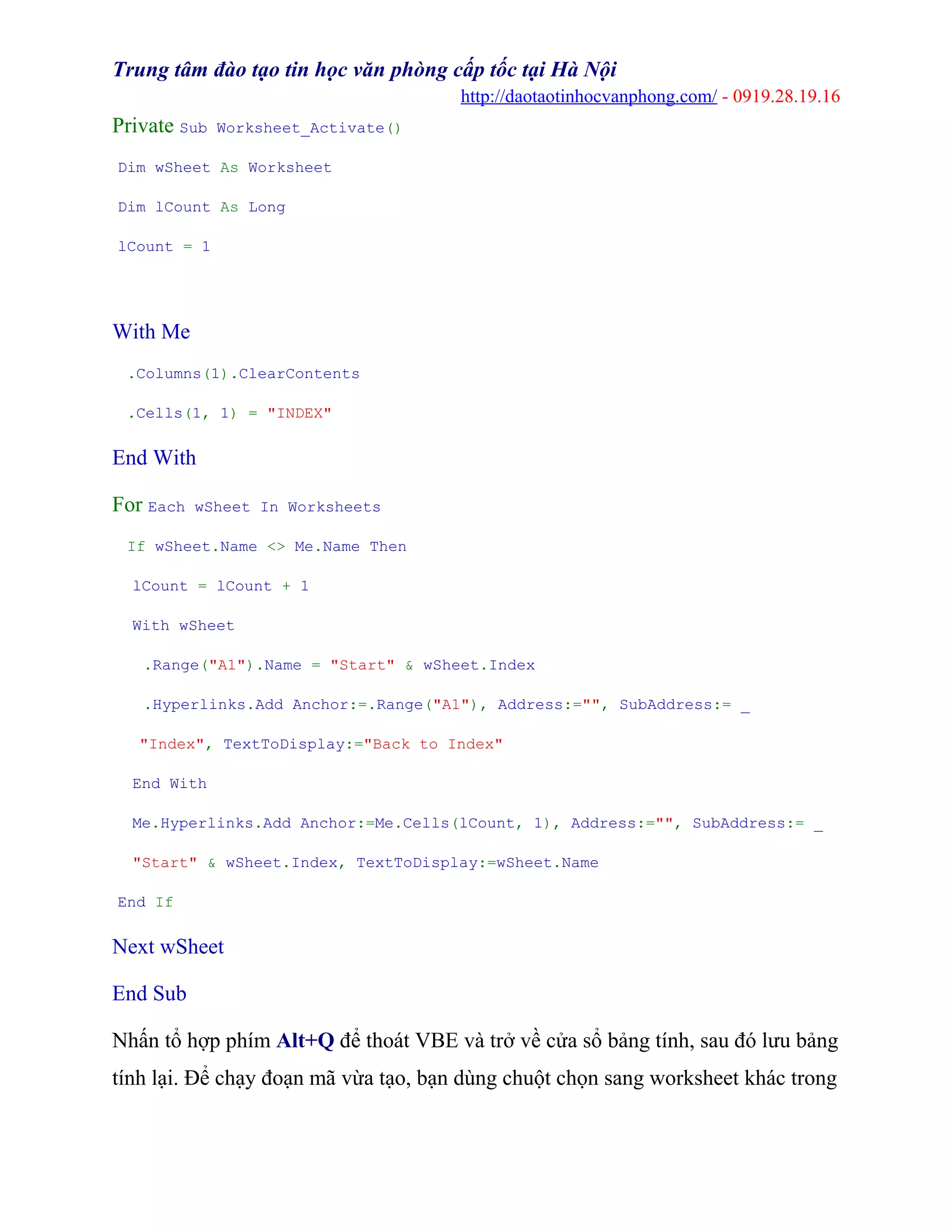 Trung tâm đào tạo tin học văn phòng cấp tốc tại Hà Nội
http://daotaotinhocvanphong.com/ - 0919.28.19.16
Private Sub Worksheet_Activate()
Dim wSheet As Worksheet
Dim lCount As Long
lCount = 1
With Me
.Columns(1).ClearContents
.Cells(1, 1) = "INDEX"
End With
For Each wSheet In Worksheets
If wSheet.Name <> Me.Name Then
lCount = lCount + 1
With wSheet
.Range("A1").Name = "Start" & wSheet.Index
.Hyperlinks.Add Anchor:=.Range("A1"), Address:="", SubAddress:= _
"Index", TextToDisplay:="Back to Index"
End With
Me.Hyperlinks.Add Anchor:=Me.Cells(lCount, 1), Address:="", SubAddress:= _
"Start" & wSheet.Index, TextToDisplay:=wSheet.Name
End If
Next wSheet
End Sub
Nhấn tổ hợp phím Alt+Q để thoát VBE và trở về cửa sổ bảng tính, sau đó lưu bảng
tính lại. Để chạy đoạn mã vừa tạo, bạn dùng chuột chọn sang worksheet khác trong
 
