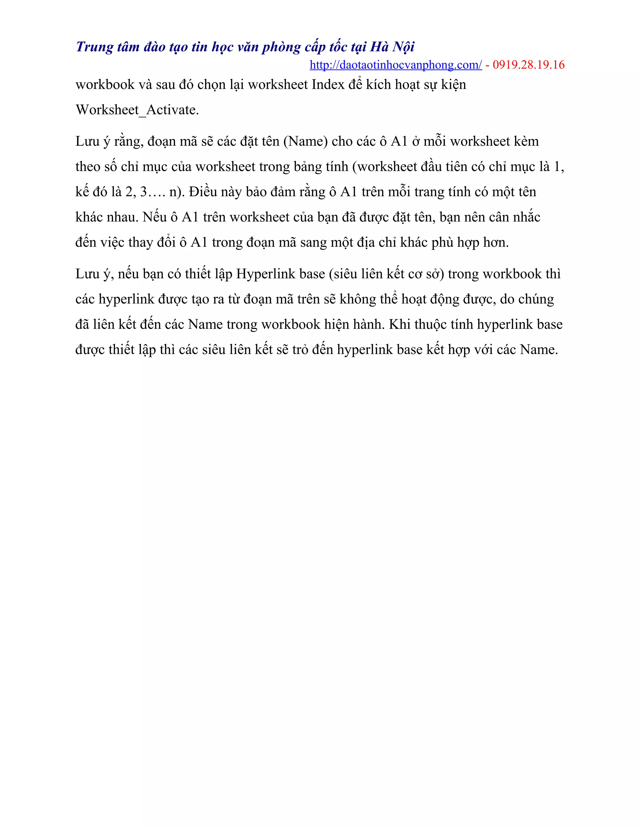 Trung tâm đào tạo tin học văn phòng cấp tốc tại Hà Nội
http://daotaotinhocvanphong.com/ - 0919.28.19.16
workbook và sau đó chọn lại worksheet Index để kích hoạt sự kiện
Worksheet_Activate.
Lưu ý rằng, đoạn mã sẽ các đặt tên (Name) cho các ô A1 ở mỗi worksheet kèm
theo số chỉ mục của worksheet trong bảng tính (worksheet đầu tiên có chỉ mục là 1,
kế đó là 2, 3…. n). Điều này bảo đảm rằng ô A1 trên mỗi trang tính có một tên
khác nhau. Nếu ô A1 trên worksheet của bạn đã được đặt tên, bạn nên cân nhắc
đến việc thay đổi ô A1 trong đoạn mã sang một địa chỉ khác phù hợp hơn.
Lưu ý, nếu bạn có thiết lập Hyperlink base (siêu liên kết cơ sở) trong workbook thì
các hyperlink được tạo ra từ đoạn mã trên sẽ không thể hoạt động được, do chúng
đã liên kết đến các Name trong workbook hiện hành. Khi thuộc tính hyperlink base
được thiết lập thì các siêu liên kết sẽ trỏ đến hyperlink base kết hợp với các Name.
 