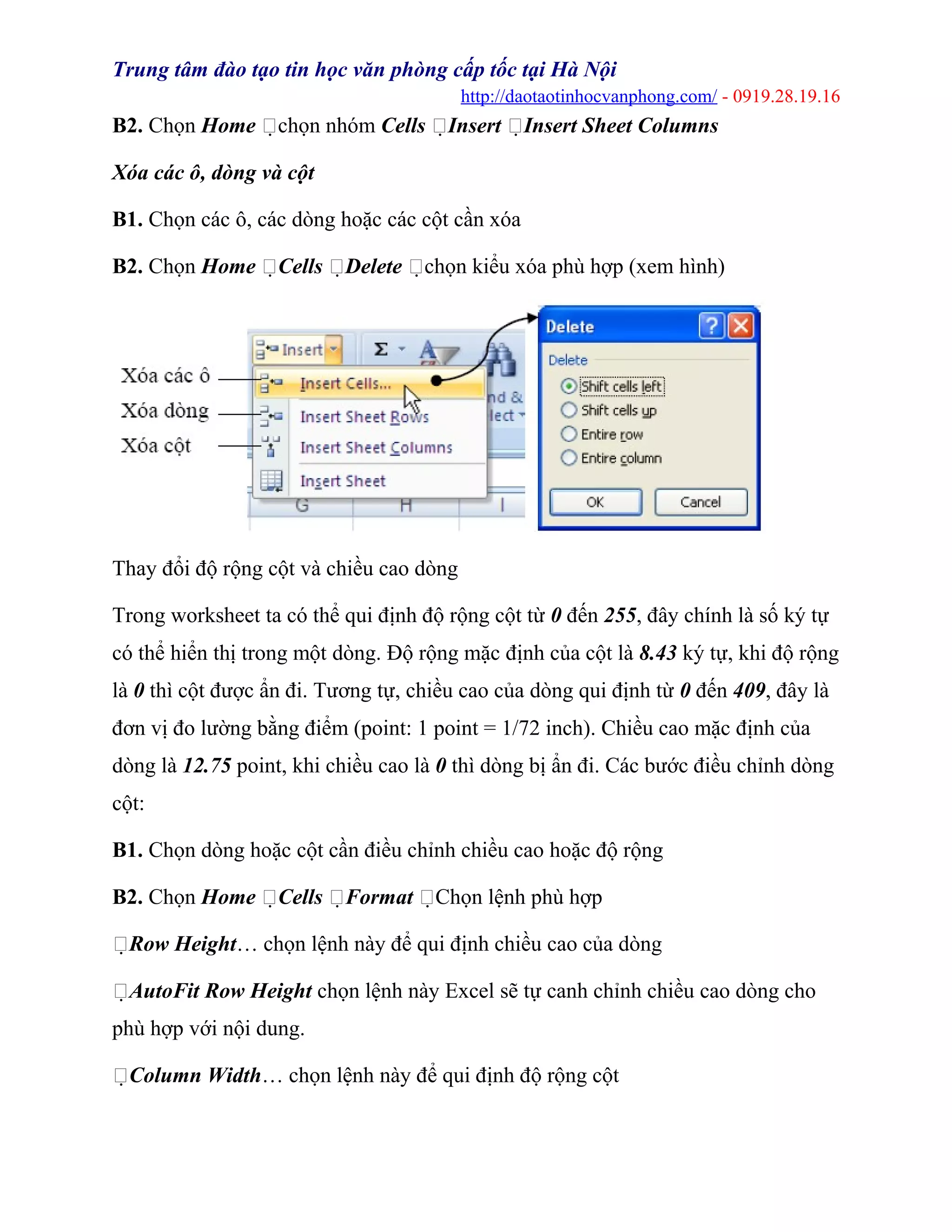 Trung tâm đào tạo tin học văn phòng cấp tốc tại Hà Nội
http://daotaotinhocvanphong.com/ - 0919.28.19.16
B2. Chọn Home chọn nhóm Cells Insert Insert Sheet Columns
Xóa các ô, dòng và cột
B1. Chọn các ô, các dòng hoặc các cột cần xóa
B2. Chọn Home Cells Delete chọn kiểu xóa phù hợp (xem hình)
Thay đổi độ rộng cột và chiều cao dòng
Trong worksheet ta có thể qui định độ rộng cột từ 0 đến 255, đây chính là số ký tự
có thể hiển thị trong một dòng. Độ rộng mặc định của cột là 8.43 ký tự, khi độ rộng
là 0 thì cột được ẩn đi. Tương tự, chiều cao của dòng qui định từ 0 đến 409, đây là
đơn vị đo lường bằng điểm (point: 1 point = 1/72 inch). Chiều cao mặc định của
dòng là 12.75 point, khi chiều cao là 0 thì dòng bị ẩn đi. Các bước điều chỉnh dòng
cột:
B1. Chọn dòng hoặc cột cần điều chỉnh chiều cao hoặc độ rộng
B2. Chọn Home Cells Format Chọn lệnh phù hợp
Row Height… chọn lệnh này để qui định chiều cao của dòng
AutoFit Row Height chọn lệnh này Excel sẽ tự canh chỉnh chiều cao dòng cho
phù hợp với nội dung.
Column Width… chọn lệnh này để qui định độ rộng cột
 