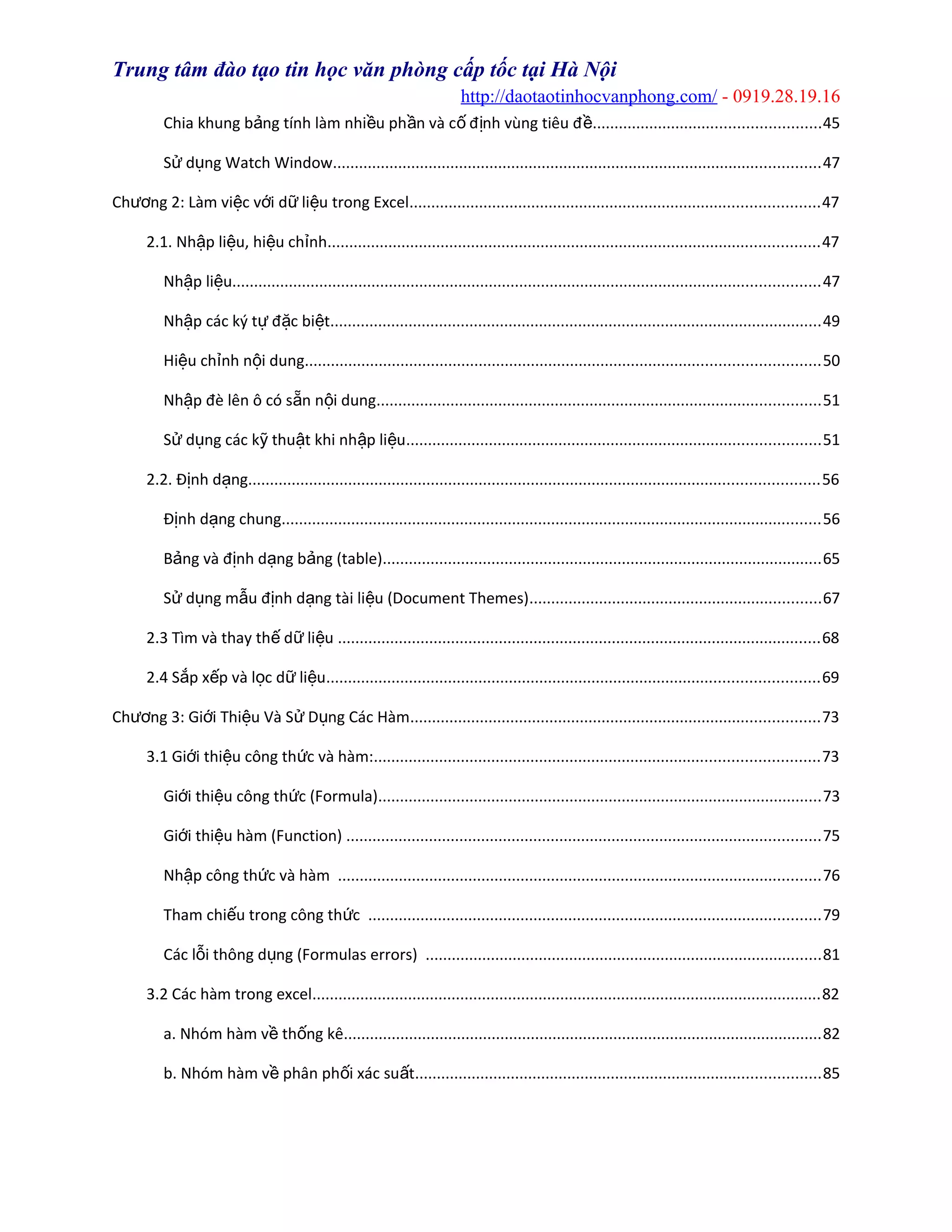 Trung tâm đào tạo tin học văn phòng cấp tốc tại Hà Nội
http://daotaotinhocvanphong.com/ - 0919.28.19.16
Chia khung b ng tính làm nhi u ph n và c đ nh vùng tiêu đả ề ầ ố ị ề....................................................45
S d ng Watch Windowử ụ ................................................................................................................47
Ch ng 2: Làm vi c v i d li u trong Excelươ ệ ớ ữ ệ ..............................................................................................47
2.1. Nh p li u, hi u ch nhậ ệ ệ ỉ .................................................................................................................47
Nh p li uậ ệ .......................................................................................................................................47
Nh p các ký t đ c bi tậ ự ặ ệ .................................................................................................................49
Hi u ch nh n i dungệ ỉ ộ ......................................................................................................................50
Nh p đè lên ô có s n n i dungậ ẵ ộ ......................................................................................................51
S d ng các k thu t khi nh p li uử ụ ỹ ậ ậ ệ ...............................................................................................51
2.2. Đ nh d ngị ạ ...................................................................................................................................56
Đ nh d ng chungị ạ ............................................................................................................................56
B ng và đ nh d ng b ng (table)ả ị ạ ả .....................................................................................................65
S d ng m u đ nh d ng tài li u (Document Themes)ử ụ ẫ ị ạ ệ ...................................................................67
2.3 Tìm và thay th d li uế ữ ệ ...............................................................................................................68
2.4 S p x p và l c d li uắ ế ọ ữ ệ .................................................................................................................69
Ch ng 3: Gi i Thi u Và S D ng Các Hàmươ ớ ệ ử ụ ..............................................................................................73
3.1 Gi i thi u công th c và hàm:ớ ệ ứ ......................................................................................................73
Gi i thi u công th c (Formula)ớ ệ ứ ......................................................................................................73
Gi i thi u hàm (Function)ớ ệ .............................................................................................................75
Nh p công th c và hàmậ ứ ...............................................................................................................76
Tham chi u trong công th cế ứ ........................................................................................................79
Các l i thông d ng (Formulas errors)ỗ ụ ...........................................................................................81
3.2 Các hàm trong excel.....................................................................................................................82
a. Nhóm hàm v th ng kêề ố ..............................................................................................................82
b. Nhóm hàm v phân ph i xác su tề ố ấ .............................................................................................85
 