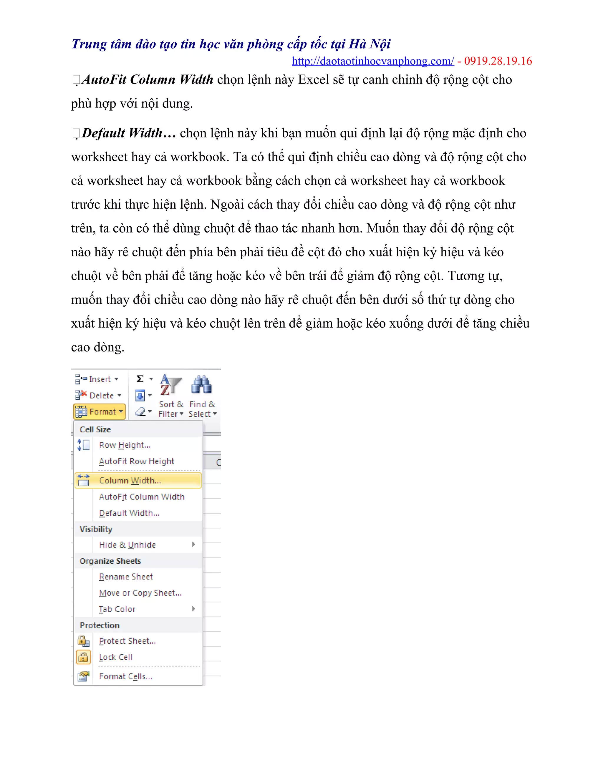 Trung tâm đào tạo tin học văn phòng cấp tốc tại Hà Nội
http://daotaotinhocvanphong.com/ - 0919.28.19.16
AutoFit Column Width chọn lệnh này Excel sẽ tự canh chỉnh độ rộng cột cho
phù hợp với nội dung.
Default Width… chọn lệnh này khi bạn muốn qui định lại độ rộng mặc định cho
worksheet hay cả workbook. Ta có thể qui định chiều cao dòng và độ rộng cột cho
cả worksheet hay cả workbook bằng cách chọn cả worksheet hay cả workbook
trước khi thực hiện lệnh. Ngoài cách thay đổi chiều cao dòng và độ rộng cột như
trên, ta còn có thể dùng chuột để thao tác nhanh hơn. Muốn thay đổi độ rộng cột
nào hãy rê chuột đến phía bên phải tiêu đề cột đó cho xuất hiện ký hiệu và kéo
chuột về bên phải để tăng hoặc kéo về bên trái để giảm độ rộng cột. Tương tự,
muốn thay đổi chiều cao dòng nào hãy rê chuột đến bên dưới số thứ tự dòng cho
xuất hiện ký hiệu và kéo chuột lên trên để giảm hoặc kéo xuống dưới để tăng chiều
cao dòng.
 
