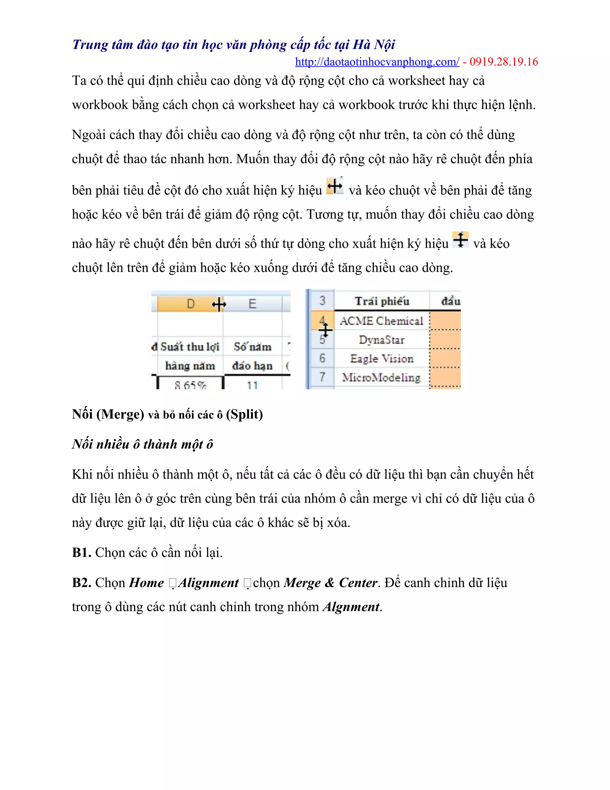 Trung tâm đào tạo tin học văn phòng cấp tốc tại Hà Nội
http://daotaotinhocvanphong.com/ - 0919.28.19.16
Ta có thể qui định chiều cao dòng và độ rộng cột cho cả worksheet hay cả
workbook bằng cách chọn cả worksheet hay cả workbook trước khi thực hiện lệnh.
Ngoài cách thay đổi chiều cao dòng và độ rộng cột như trên, ta còn có thể dùng
chuột để thao tác nhanh hơn. Muốn thay đổi độ rộng cột nào hãy rê chuột đến phía
bên phải tiêu đề cột đó cho xuất hiện ký hiệu và kéo chuột về bên phải để tăng
hoặc kéo về bên trái để giảm độ rộng cột. Tương tự, muốn thay đổi chiều cao dòng
nào hãy rê chuột đến bên dưới số thứ tự dòng cho xuất hiện ký hiệu và kéo
chuột lên trên để giảm hoặc kéo xuống dưới để tăng chiều cao dòng.
Nối (Merge) và bỏ nối các ô (Split)
Nối nhiều ô thành một ô
Khi nối nhiều ô thành một ô, nếu tất cả các ô đều có dữ liệu thì bạn cần chuyển hết
dữ liệu lên ô ở góc trên cùng bên trái của nhóm ô cần merge vì chỉ có dữ liệu của ô
này được giữ lại, dữ liệu của các ô khác sẽ bị xóa.
B1. Chọn các ô cần nối lại.
B2. Chọn Home Alignment chọn Merge & Center. Để canh chỉnh dữ liệu
trong ô dùng các nút canh chỉnh trong nhóm Algnment.
 