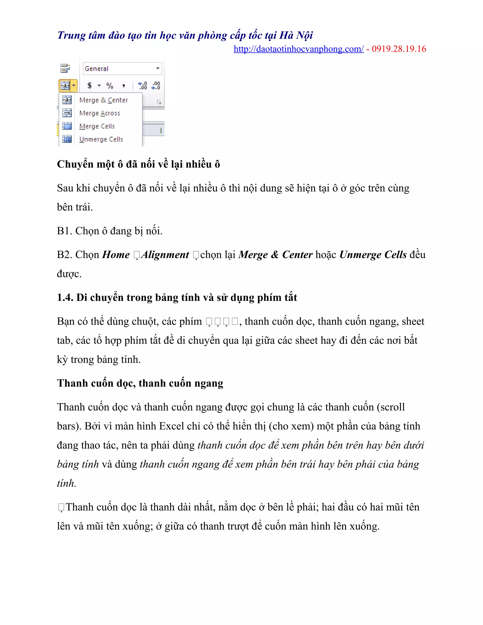 Trung tâm đào tạo tin học văn phòng cấp tốc tại Hà Nội
http://daotaotinhocvanphong.com/ - 0919.28.19.16
Chuyển một ô đã nối về lại nhiều ô
Sau khi chuyển ô đã nối về lại nhiều ô thì nội dung sẽ hiện tại ô ở góc trên cùng
bên trái.
B1. Chọn ô đang bị nối.
B2. Chọn Home Alignment chọn lại Merge & Center hoặc Unmerge Cells đều
được.
1.4. Di chuyển trong bảng tính và sử dụng phím tắt
Bạn có thể dùng chuột, các phím , thanh cuốn dọc, thanh cuốn ngang, sheet
tab, các tổ hợp phím tắt đề di chuyển qua lại giữa các sheet hay đi đến các nơi bất
kỳ trong bảng tính.
Thanh cuốn dọc, thanh cuốn ngang
Thanh cuốn dọc và thanh cuốn ngang được gọi chung là các thanh cuốn (scroll
bars). Bởi vì màn hình Excel chỉ có thể hiển thị (cho xem) một phần của bảng tính
đang thao tác, nên ta phải dùng thanh cuốn dọc để xem phần bên trên hay bên dưới
bảng tính và dùng thanh cuốn ngang để xem phần bên trái hay bên phải của bảng
tính.
Thanh cuốn dọc là thanh dài nhất, nằm dọc ở bên lề phải; hai đầu có hai mũi tên
lên và mũi tên xuống; ở giữa có thanh trượt để cuốn màn hình lên xuống.
 