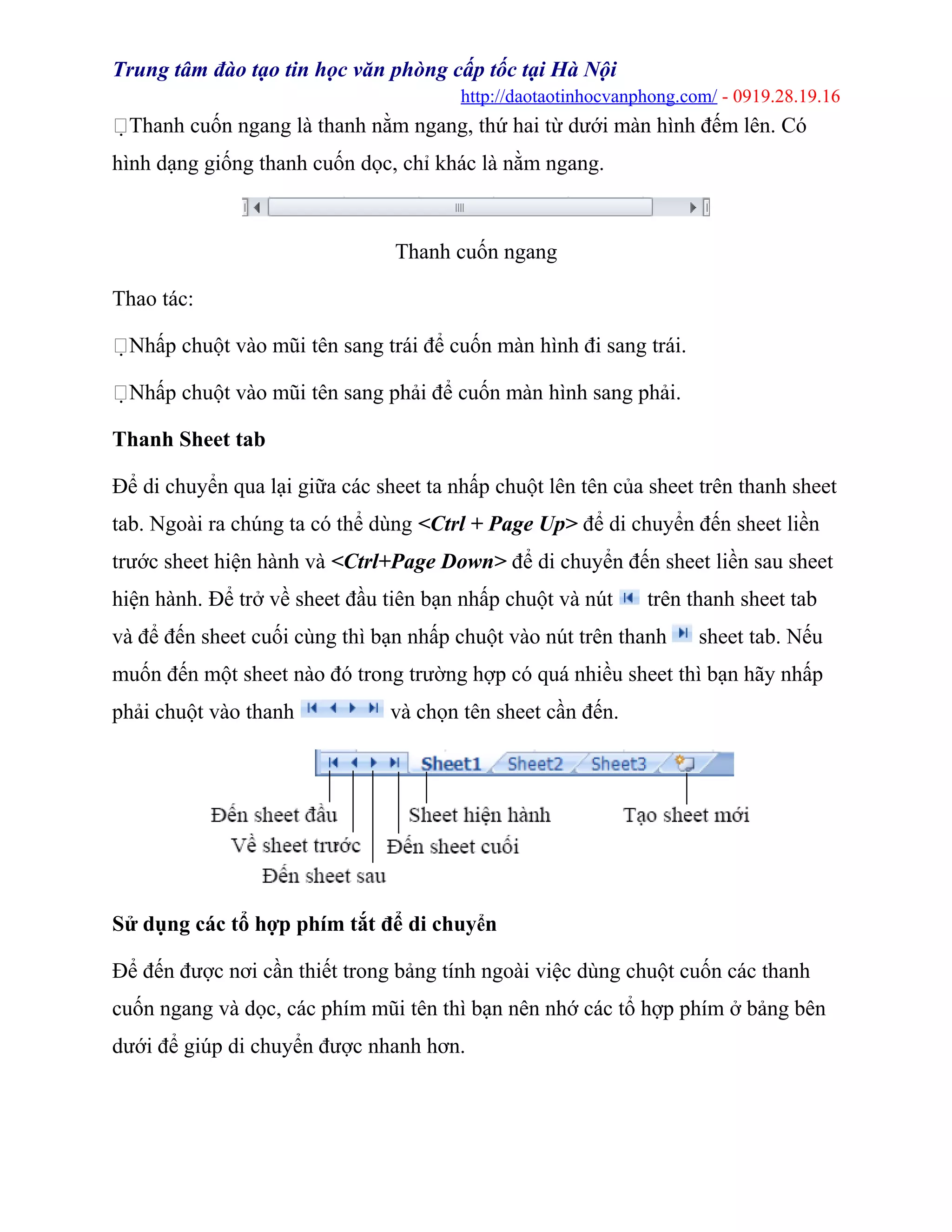 Trung tâm đào tạo tin học văn phòng cấp tốc tại Hà Nội
http://daotaotinhocvanphong.com/ - 0919.28.19.16
Thanh cuốn ngang là thanh nằm ngang, thứ hai từ dưới màn hình đếm lên. Có
hình dạng giống thanh cuốn dọc, chỉ khác là nằm ngang.
Thanh cuốn ngang
Thao tác:
Nhấp chuột vào mũi tên sang trái để cuốn màn hình đi sang trái.
Nhấp chuột vào mũi tên sang phải để cuốn màn hình sang phải.
Thanh Sheet tab
Để di chuyển qua lại giữa các sheet ta nhấp chuột lên tên của sheet trên thanh sheet
tab. Ngoài ra chúng ta có thể dùng <Ctrl + Page Up> để di chuyển đến sheet liền
trước sheet hiện hành và <Ctrl+Page Down> để di chuyển đến sheet liền sau sheet
hiện hành. Để trở về sheet đầu tiên bạn nhấp chuột và nút trên thanh sheet tab
và để đến sheet cuối cùng thì bạn nhấp chuột vào nút trên thanh sheet tab. Nếu
muốn đến một sheet nào đó trong trường hợp có quá nhiều sheet thì bạn hãy nhấp
phải chuột vào thanh và chọn tên sheet cần đến.
Sử dụng các tổ hợp phím tắt để di chuyển
Để đến được nơi cần thiết trong bảng tính ngoài việc dùng chuột cuốn các thanh
cuốn ngang và dọc, các phím mũi tên thì bạn nên nhớ các tổ hợp phím ở bảng bên
dưới để giúp di chuyển được nhanh hơn.
 