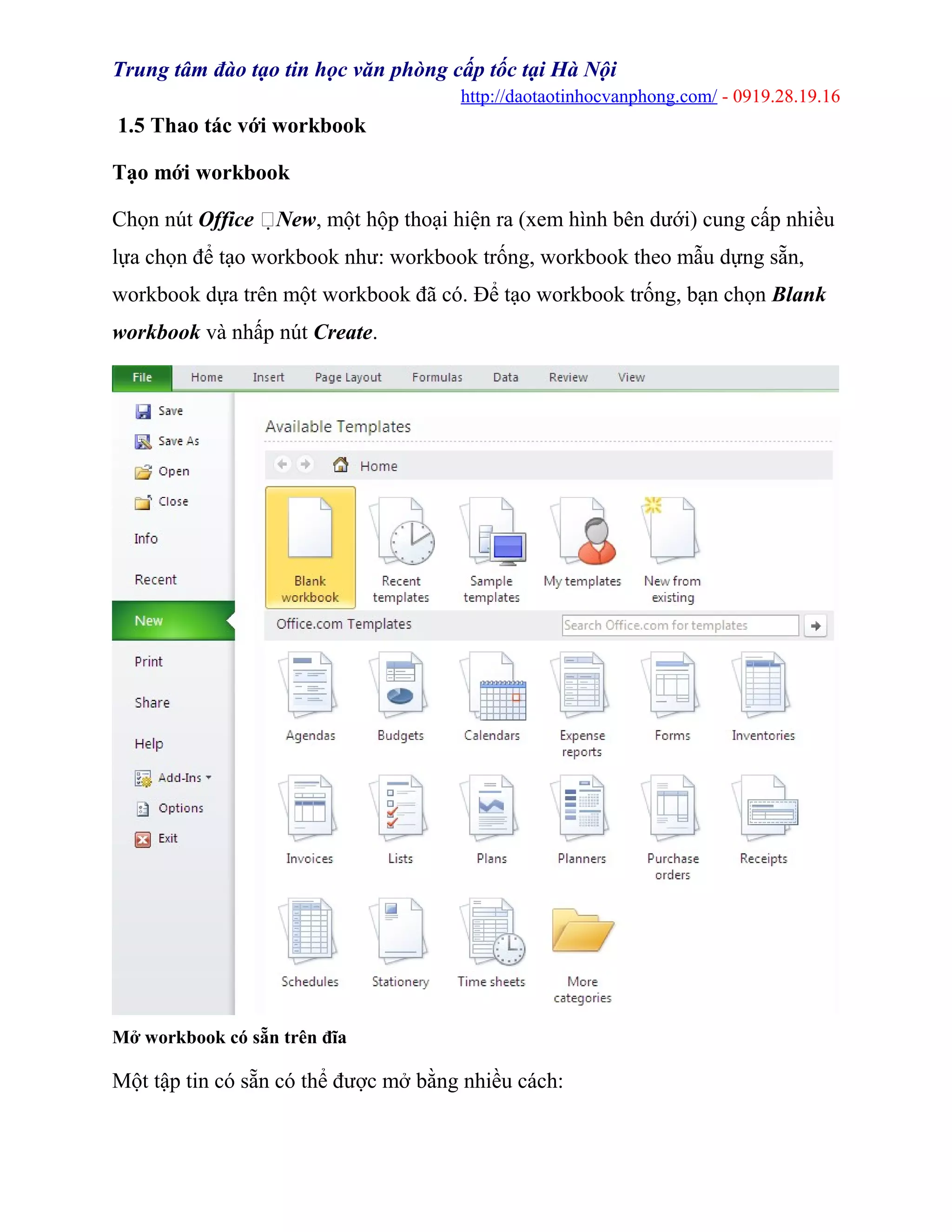 Trung tâm đào tạo tin học văn phòng cấp tốc tại Hà Nội
http://daotaotinhocvanphong.com/ - 0919.28.19.16
1.5 Thao tác với workbook
Tạo mới workbook
Chọn nút Office New, một hộp thoại hiện ra (xem hình bên dưới) cung cấp nhiều
lựa chọn để tạo workbook như: workbook trống, workbook theo mẫu dựng sẵn,
workbook dựa trên một workbook đã có. Để tạo workbook trống, bạn chọn Blank
workbook và nhấp nút Create.
Mở workbook có sẵn trên đĩa
Một tập tin có sẵn có thể được mở bằng nhiều cách:
 