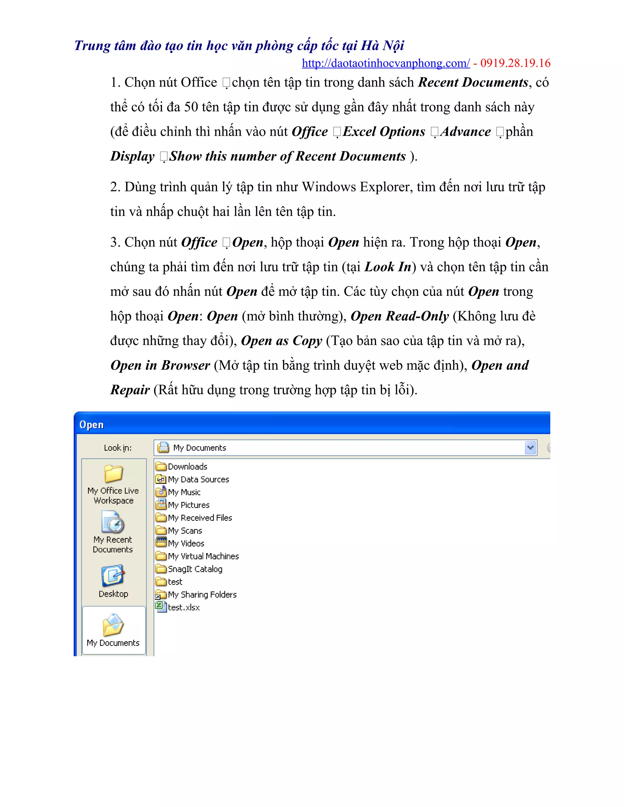 Trung tâm đào tạo tin học văn phòng cấp tốc tại Hà Nội
http://daotaotinhocvanphong.com/ - 0919.28.19.16
1. Chọn nút Office chọn tên tập tin trong danh sách Recent Documents, có
thể có tối đa 50 tên tập tin được sử dụng gần đây nhất trong danh sách này
(để điều chỉnh thì nhấn vào nút Office Excel Options Advance phần
Display Show this number of Recent Documents ).
2. Dùng trình quản lý tập tin như Windows Explorer, tìm đến nơi lưu trữ tập
tin và nhấp chuột hai lần lên tên tập tin.
3. Chọn nút Office Open, hộp thoại Open hiện ra. Trong hộp thoại Open,
chúng ta phải tìm đến nơi lưu trữ tập tin (tại Look In) và chọn tên tập tin cần
mở sau đó nhấn nút Open để mở tập tin. Các tùy chọn của nút Open trong
hộp thoại Open: Open (mở bình thường), Open Read-Only (Không lưu đè
được những thay đổi), Open as Copy (Tạo bản sao của tập tin và mở ra),
Open in Browser (Mở tập tin bằng trình duyệt web mặc định), Open and
Repair (Rất hữu dụng trong trường hợp tập tin bị lỗi).
 