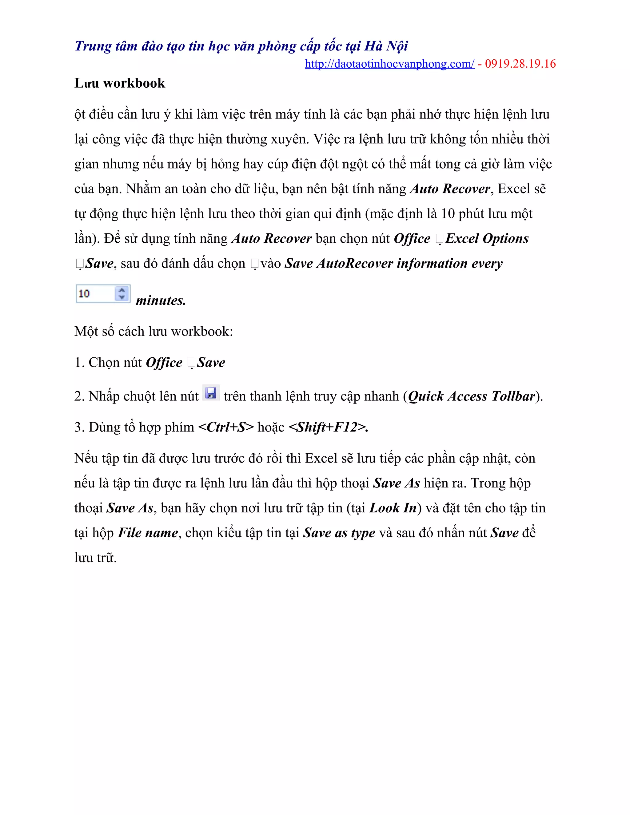 Trung tâm đào tạo tin học văn phòng cấp tốc tại Hà Nội
http://daotaotinhocvanphong.com/ - 0919.28.19.16
Lưu workbook
ột điều cần lưu ý khi làm việc trên máy tính là các bạn phải nhớ thực hiện lệnh lưu
lại công việc đã thực hiện thường xuyên. Việc ra lệnh lưu trữ không tốn nhiều thời
gian nhưng nếu máy bị hỏng hay cúp điện đột ngột có thể mất tong cả giờ làm việc
của bạn. Nhằm an toàn cho dữ liệu, bạn nên bật tính năng Auto Recover, Excel sẽ
tự động thực hiện lệnh lưu theo thời gian qui định (mặc định là 10 phút lưu một
lần). Để sử dụng tính năng Auto Recover bạn chọn nút Office Excel Options
Save, sau đó đánh dấu chọn vào Save AutoRecover information every
minutes.
Một số cách lưu workbook:
1. Chọn nút Office Save
2. Nhấp chuột lên nút trên thanh lệnh truy cập nhanh (Quick Access Tollbar).
3. Dùng tổ hợp phím <Ctrl+S> hoặc <Shift+F12>.
Nếu tập tin đã được lưu trước đó rồi thì Excel sẽ lưu tiếp các phần cập nhật, còn
nếu là tập tin được ra lệnh lưu lần đầu thì hộp thoại Save As hiện ra. Trong hộp
thoại Save As, bạn hãy chọn nơi lưu trữ tập tin (tại Look In) và đặt tên cho tập tin
tại hộp File name, chọn kiểu tập tin tại Save as type và sau đó nhấn nút Save để
lưu trữ.
 