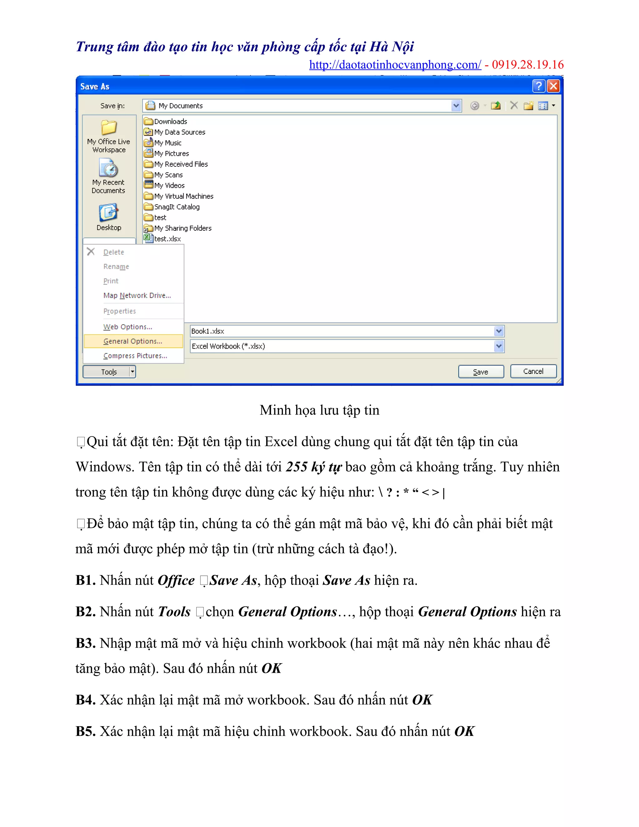 Trung tâm đào tạo tin học văn phòng cấp tốc tại Hà Nội
http://daotaotinhocvanphong.com/ - 0919.28.19.16
Minh họa lưu tập tin
Qui tắt đặt tên: Đặt tên tập tin Excel dùng chung qui tắt đặt tên tập tin của
Windows. Tên tập tin có thể dài tới 255 ký tự bao gồm cả khoảng trắng. Tuy nhiên
trong tên tập tin không được dùng các ký hiệu như:  ? : * “ < > |
Để bảo mật tập tin, chúng ta có thể gán mật mã bảo vệ, khi đó cần phải biết mật
mã mới được phép mở tập tin (trừ những cách tà đạo!).
B1. Nhấn nút Office Save As, hộp thoại Save As hiện ra.
B2. Nhấn nút Tools chọn General Options…, hộp thoại General Options hiện ra
B3. Nhập mật mã mở và hiệu chỉnh workbook (hai mật mã này nên khác nhau để
tăng bảo mật). Sau đó nhấn nút OK
B4. Xác nhận lại mật mã mở workbook. Sau đó nhấn nút OK
B5. Xác nhận lại mật mã hiệu chỉnh workbook. Sau đó nhấn nút OK
 