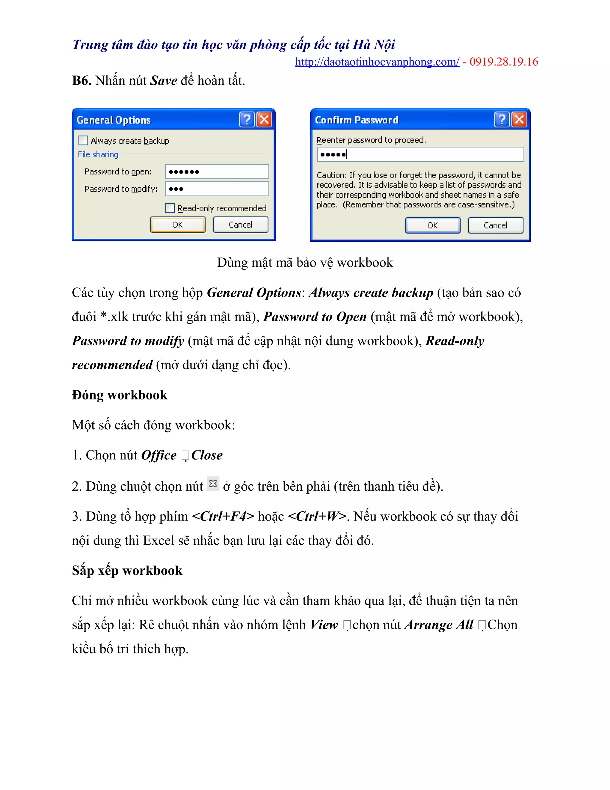 Trung tâm đào tạo tin học văn phòng cấp tốc tại Hà Nội
http://daotaotinhocvanphong.com/ - 0919.28.19.16
B6. Nhấn nút Save để hoàn tất.
Dùng mật mã bảo vệ workbook
Các tùy chọn trong hộp General Options: Always create backup (tạo bản sao có
đuôi *.xlk trước khi gán mật mã), Password to Open (mật mã để mở workbook),
Password to modify (mật mã để cập nhật nội dung workbook), Read-only
recommended (mở dưới dạng chỉ đọc).
Đóng workbook
Một số cách đóng workbook:
1. Chọn nút Office Close
2. Dùng chuột chọn nút ở góc trên bên phải (trên thanh tiêu đề).
3. Dùng tổ hợp phím <Ctrl+F4> hoặc <Ctrl+W>. Nếu workbook có sự thay đổi
nội dung thì Excel sẽ nhắc bạn lưu lại các thay đổi đó.
Sắp xếp workbook
Chi mở nhiều workbook cùng lúc và cần tham khảo qua lại, để thuận tiện ta nên
sắp xếp lại: Rê chuột nhấn vào nhóm lệnh View chọn nút Arrange All Chọn
kiểu bố trí thích hợp.
 