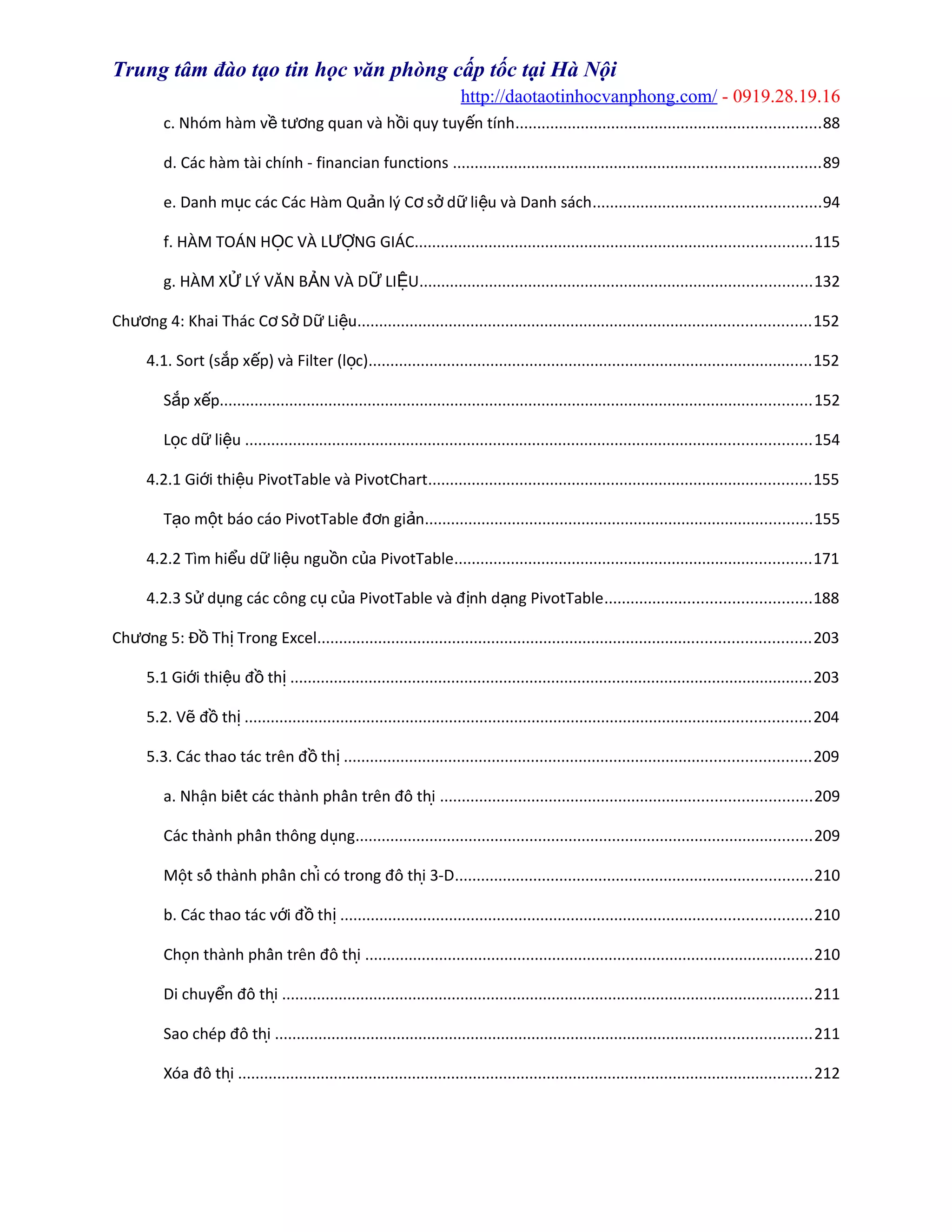 Trung tâm đào tạo tin học văn phòng cấp tốc tại Hà Nội
http://daotaotinhocvanphong.com/ - 0919.28.19.16
c. Nhóm hàm v t ng quan và h i quy tuy n tínhề ươ ồ ế ......................................................................88
d. Các hàm tài chính - financian functions ....................................................................................89
e. Danh m c các Các Hàm Qu n lý C s d li u và Danh sáchụ ả ơ ở ữ ệ ....................................................94
f. HÀM TOÁN H C VÀ L NG GIÁCỌ ƯỢ ...........................................................................................115
g. HÀM X LÝ VĂN B N VÀ D LI UỬ Ả Ữ Ệ ..........................................................................................132
Ch ng 4: Khai Thác C S D Li uươ ơ ở ữ ệ ........................................................................................................152
4.1. Sort (s p x p) và Filter (l c)ắ ế ọ ......................................................................................................152
S p x pắ ế ........................................................................................................................................152
L c d li uọ ữ ệ ..................................................................................................................................154
4.2.1 Gi i thi u PivotTable và PivotChartớ ệ ........................................................................................155
T o m t báo cáo PivotTable đ n gi nạ ộ ơ ả .........................................................................................155
4.2.2 Tìm hi u d li u ngu n c a PivotTableể ữ ệ ồ ủ ..................................................................................171
4.2.3 S d ng các công c c a PivotTable và đ nh d ng PivotTableử ụ ụ ủ ị ạ ...............................................188
Ch ng 5: Đ Th Trong Excelươ ồ ị .................................................................................................................203
5.1 Gi i thi u đ thớ ệ ồ ị ........................................................................................................................203
5.2. V đ thẽ ồ ị ..................................................................................................................................204
5.3. Các thao tác trên đ thồ ị ...........................................................................................................209
a. Nhân biết các thành phần trên đồ thị ̣ .....................................................................................209
Các thành phần thông dung̣ .........................................................................................................209
Môt số thành phần chi có trong đồ thi 3-Ḍ ̉ ̣ ..................................................................................210
b. Các thao tác v i đ thớ ồ ị ............................................................................................................210
Chon thành phần trên đồ thị ̣ .......................................................................................................210
Di chuy n đồ thiể ̣ ..........................................................................................................................211
Sao chép đồ thị ...........................................................................................................................211
Xóa đồ thị ....................................................................................................................................212
 