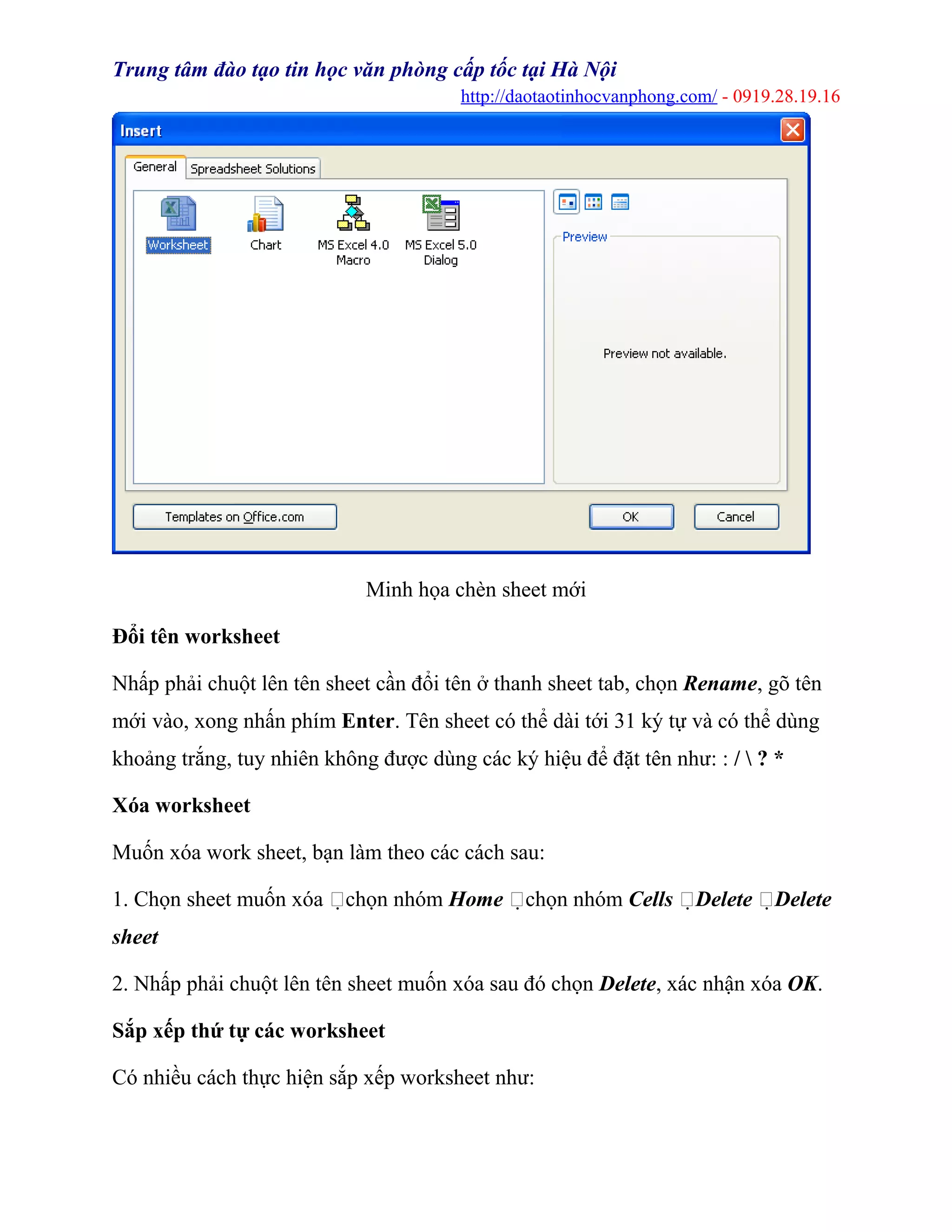 Trung tâm đào tạo tin học văn phòng cấp tốc tại Hà Nội
http://daotaotinhocvanphong.com/ - 0919.28.19.16
Minh họa chèn sheet mới
Đổi tên worksheet
Nhấp phải chuột lên tên sheet cần đổi tên ở thanh sheet tab, chọn Rename, gõ tên
mới vào, xong nhấn phím Enter. Tên sheet có thể dài tới 31 ký tự và có thể dùng
khoảng trắng, tuy nhiên không được dùng các ký hiệu để đặt tên như: : /  ? *
Xóa worksheet
Muốn xóa work sheet, bạn làm theo các cách sau:
1. Chọn sheet muốn xóa chọn nhóm Home chọn nhóm Cells Delete Delete
sheet
2. Nhấp phải chuột lên tên sheet muốn xóa sau đó chọn Delete, xác nhận xóa OK.
Sắp xếp thứ tự các worksheet
Có nhiều cách thực hiện sắp xếp worksheet như:
 