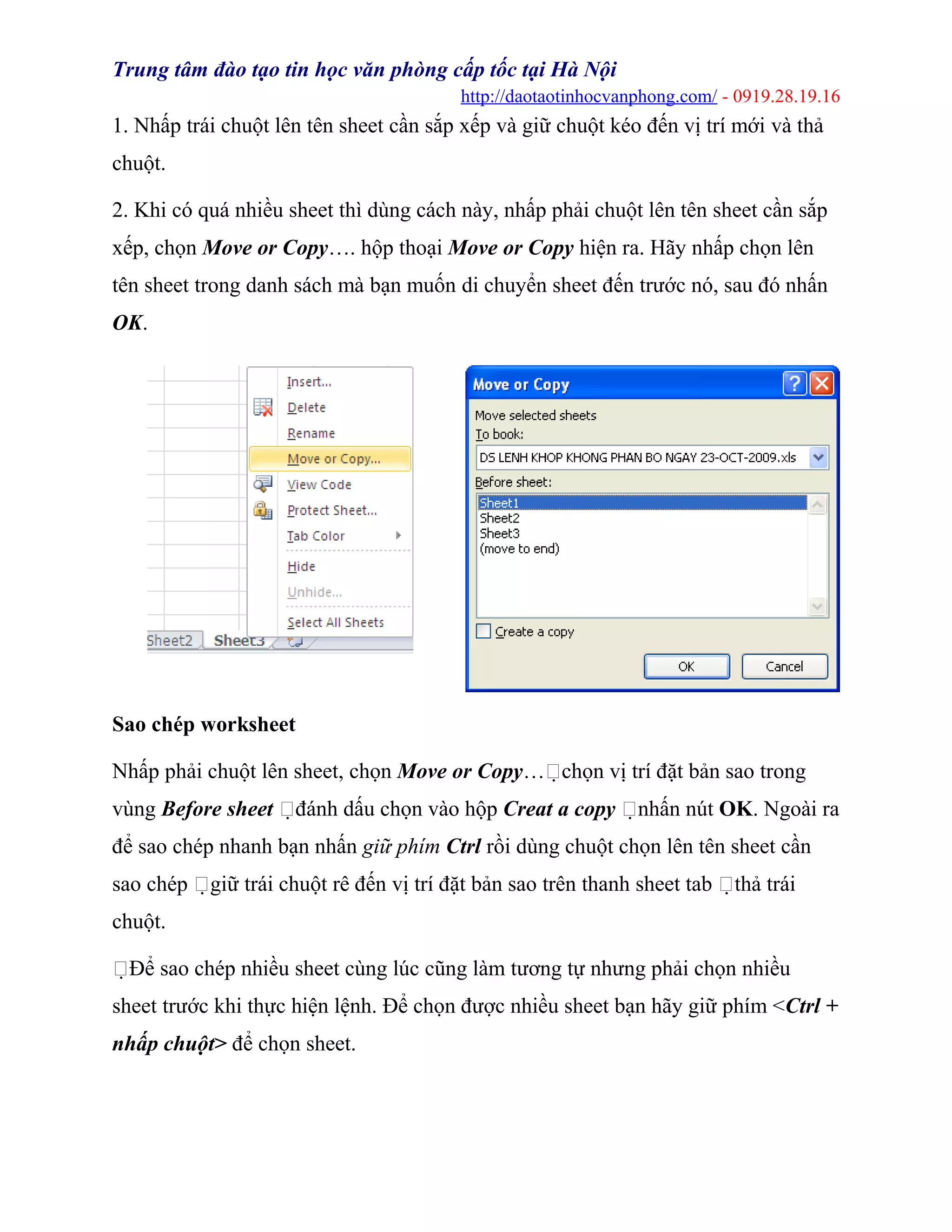 Trung tâm đào tạo tin học văn phòng cấp tốc tại Hà Nội
http://daotaotinhocvanphong.com/ - 0919.28.19.16
1. Nhấp trái chuột lên tên sheet cần sắp xếp và giữ chuột kéo đến vị trí mới và thả
chuột.
2. Khi có quá nhiều sheet thì dùng cách này, nhấp phải chuột lên tên sheet cần sắp
xếp, chọn Move or Copy…. hộp thoại Move or Copy hiện ra. Hãy nhấp chọn lên
tên sheet trong danh sách mà bạn muốn di chuyển sheet đến trước nó, sau đó nhấn
OK.
Sao chép worksheet
Nhấp phải chuột lên sheet, chọn Move or Copy…chọn vị trí đặt bản sao trong
vùng Before sheet đánh dấu chọn vào hộp Creat a copy nhấn nút OK. Ngoài ra
để sao chép nhanh bạn nhấn giữ phím Ctrl rồi dùng chuột chọn lên tên sheet cần
sao chép giữ trái chuột rê đến vị trí đặt bản sao trên thanh sheet tab thả trái
chuột.
Để sao chép nhiều sheet cùng lúc cũng làm tương tự nhưng phải chọn nhiều
sheet trước khi thực hiện lệnh. Để chọn được nhiều sheet bạn hãy giữ phím <Ctrl +
nhấp chuột> để chọn sheet.
 