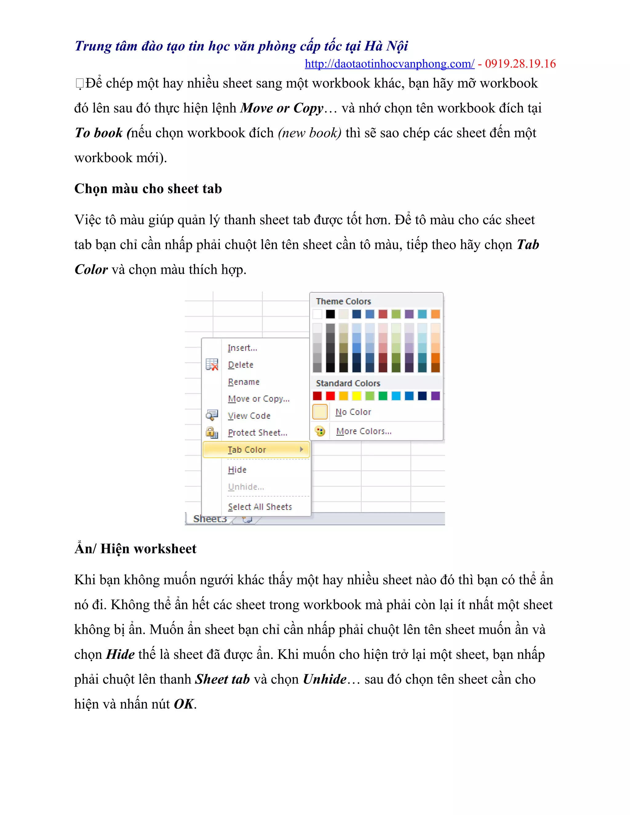 Trung tâm đào tạo tin học văn phòng cấp tốc tại Hà Nội
http://daotaotinhocvanphong.com/ - 0919.28.19.16
Để chép một hay nhiều sheet sang một workbook khác, bạn hãy mỡ workbook
đó lên sau đó thực hiện lệnh Move or Copy… và nhớ chọn tên workbook đích tại
To book (nếu chọn workbook đích (new book) thì sẽ sao chép các sheet đến một
workbook mới).
Chọn màu cho sheet tab
Việc tô màu giúp quản lý thanh sheet tab được tốt hơn. Để tô màu cho các sheet
tab bạn chỉ cần nhấp phải chuột lên tên sheet cần tô màu, tiếp theo hãy chọn Tab
Color và chọn màu thích hợp.
Ẩn/ Hiện worksheet
Khi bạn không muốn ngưới khác thấy một hay nhiều sheet nào đó thì bạn có thể ẩn
nó đi. Không thể ẩn hết các sheet trong workbook mà phải còn lại ít nhất một sheet
không bị ẩn. Muốn ẩn sheet bạn chỉ cần nhấp phải chuột lên tên sheet muốn ần và
chọn Hide thế là sheet đã được ẩn. Khi muốn cho hiện trở lại một sheet, bạn nhấp
phải chuột lên thanh Sheet tab và chọn Unhide… sau đó chọn tên sheet cần cho
hiện và nhấn nút OK.
 
