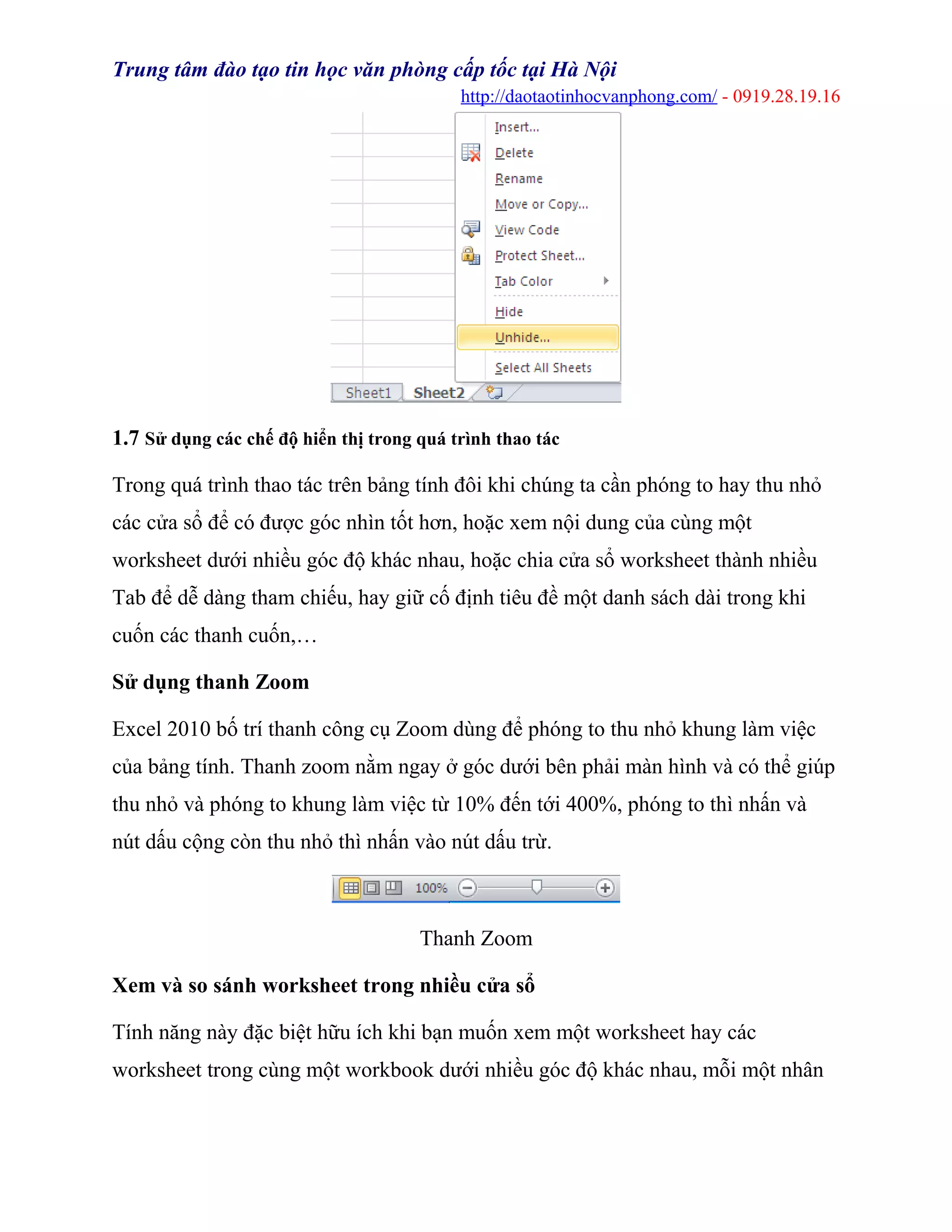 Trung tâm đào tạo tin học văn phòng cấp tốc tại Hà Nội
http://daotaotinhocvanphong.com/ - 0919.28.19.16
1.7 Sử dụng các chế độ hiển thị trong quá trình thao tác
Trong quá trình thao tác trên bảng tính đôi khi chúng ta cần phóng to hay thu nhỏ
các cửa sổ để có được góc nhìn tốt hơn, hoặc xem nội dung của cùng một
worksheet dưới nhiều góc độ khác nhau, hoặc chia cửa sổ worksheet thành nhiều
Tab để dễ dàng tham chiếu, hay giữ cố định tiêu đề một danh sách dài trong khi
cuốn các thanh cuốn,…
Sử dụng thanh Zoom
Excel 2010 bố trí thanh công cụ Zoom dùng để phóng to thu nhỏ khung làm việc
của bảng tính. Thanh zoom nằm ngay ở góc dưới bên phải màn hình và có thể giúp
thu nhỏ và phóng to khung làm việc từ 10% đến tới 400%, phóng to thì nhấn và
nút dấu cộng còn thu nhỏ thì nhấn vào nút dấu trừ.
Thanh Zoom
Xem và so sánh worksheet trong nhiều cửa sổ
Tính năng này đặc biệt hữu ích khi bạn muốn xem một worksheet hay các
worksheet trong cùng một workbook dưới nhiều góc độ khác nhau, mỗi một nhân
 