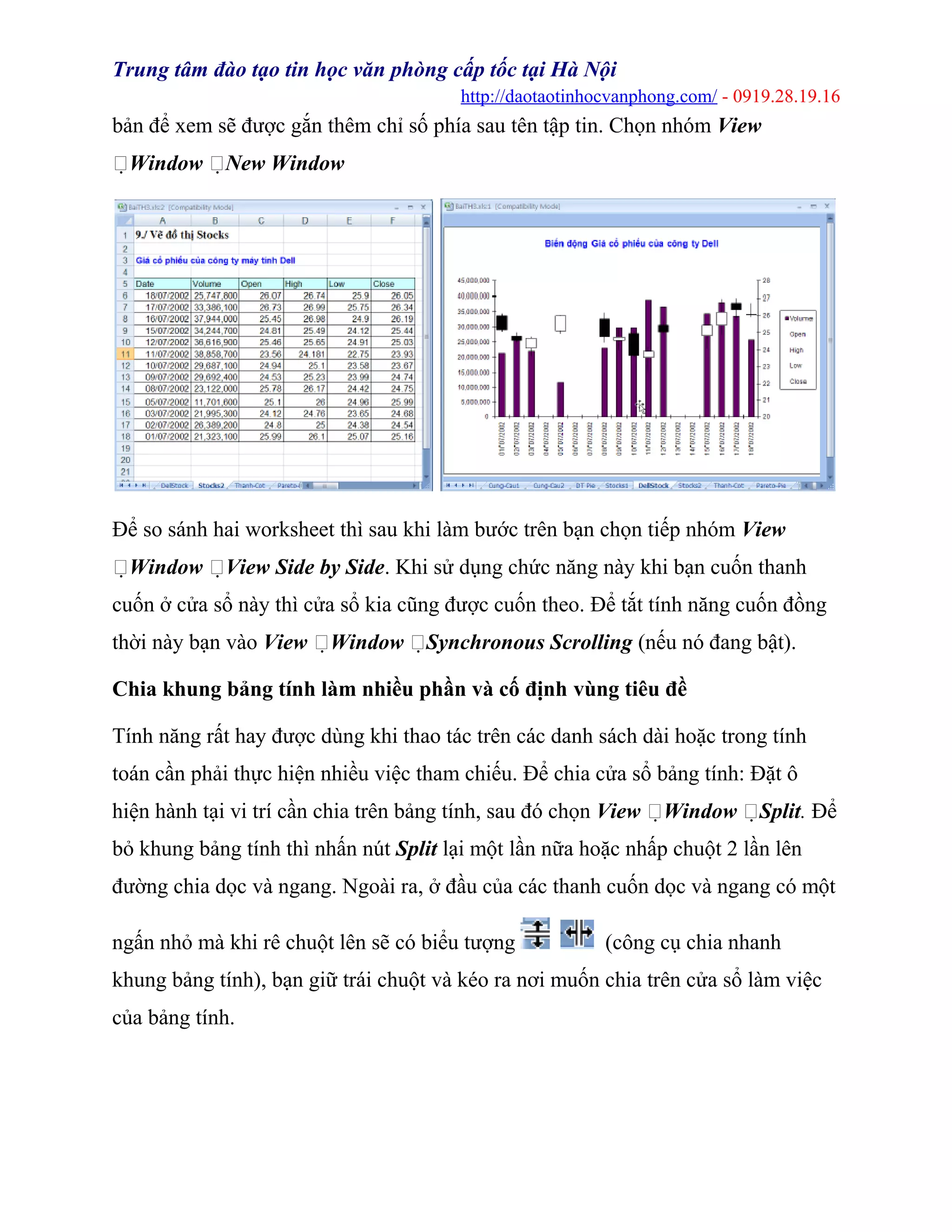 Trung tâm đào tạo tin học văn phòng cấp tốc tại Hà Nội
http://daotaotinhocvanphong.com/ - 0919.28.19.16
bản để xem sẽ được gắn thêm chỉ số phía sau tên tập tin. Chọn nhóm View
Window New Window
Để so sánh hai worksheet thì sau khi làm bước trên bạn chọn tiếp nhóm View
Window View Side by Side. Khi sử dụng chức năng này khi bạn cuốn thanh
cuốn ở cửa sổ này thì cửa sổ kia cũng được cuốn theo. Để tắt tính năng cuốn đồng
thời này bạn vào View Window Synchronous Scrolling (nếu nó đang bật).
Chia khung bảng tính làm nhiều phần và cố định vùng tiêu đề
Tính năng rất hay được dùng khi thao tác trên các danh sách dài hoặc trong tính
toán cần phải thực hiện nhiều việc tham chiếu. Để chia cửa sổ bảng tính: Đặt ô
hiện hành tại vi trí cần chia trên bảng tính, sau đó chọn View Window Split. Để
bỏ khung bảng tính thì nhấn nút Split lại một lần nữa hoặc nhấp chuột 2 lần lên
đường chia dọc và ngang. Ngoài ra, ở đầu của các thanh cuốn dọc và ngang có một
ngấn nhỏ mà khi rê chuột lên sẽ có biểu tượng (công cụ chia nhanh
khung bảng tính), bạn giữ trái chuột và kéo ra nơi muốn chia trên cửa sổ làm việc
của bảng tính.
 