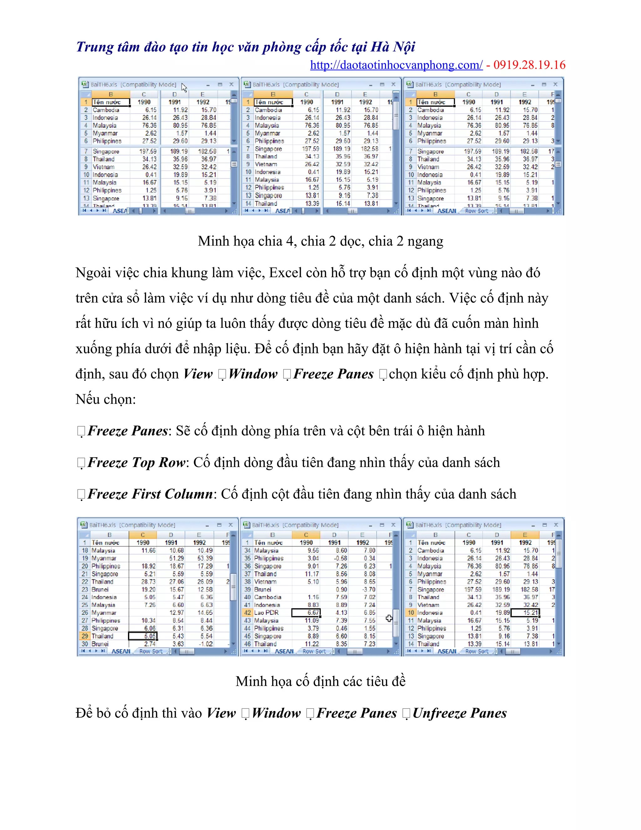 Trung tâm đào tạo tin học văn phòng cấp tốc tại Hà Nội
http://daotaotinhocvanphong.com/ - 0919.28.19.16
Minh họa chia 4, chia 2 dọc, chia 2 ngang
Ngoài việc chia khung làm việc, Excel còn hỗ trợ bạn cố định một vùng nào đó
trên cửa sổ làm việc ví dụ như dòng tiêu đề của một danh sách. Việc cố định này
rất hữu ích vì nó giúp ta luôn thấy được dòng tiêu đề mặc dù đã cuốn màn hình
xuống phía dưới để nhập liệu. Để cố định bạn hãy đặt ô hiện hành tại vị trí cần cố
định, sau đó chọn View Window Freeze Panes chọn kiểu cố định phù hợp.
Nếu chọn:
Freeze Panes: Sẽ cố định dòng phía trên và cột bên trái ô hiện hành
Freeze Top Row: Cố định dòng đầu tiên đang nhìn thấy của danh sách
Freeze First Column: Cố định cột đầu tiên đang nhìn thấy của danh sách
Minh họa cố định các tiêu đề
Để bỏ cố định thì vào View Window Freeze Panes Unfreeze Panes
 