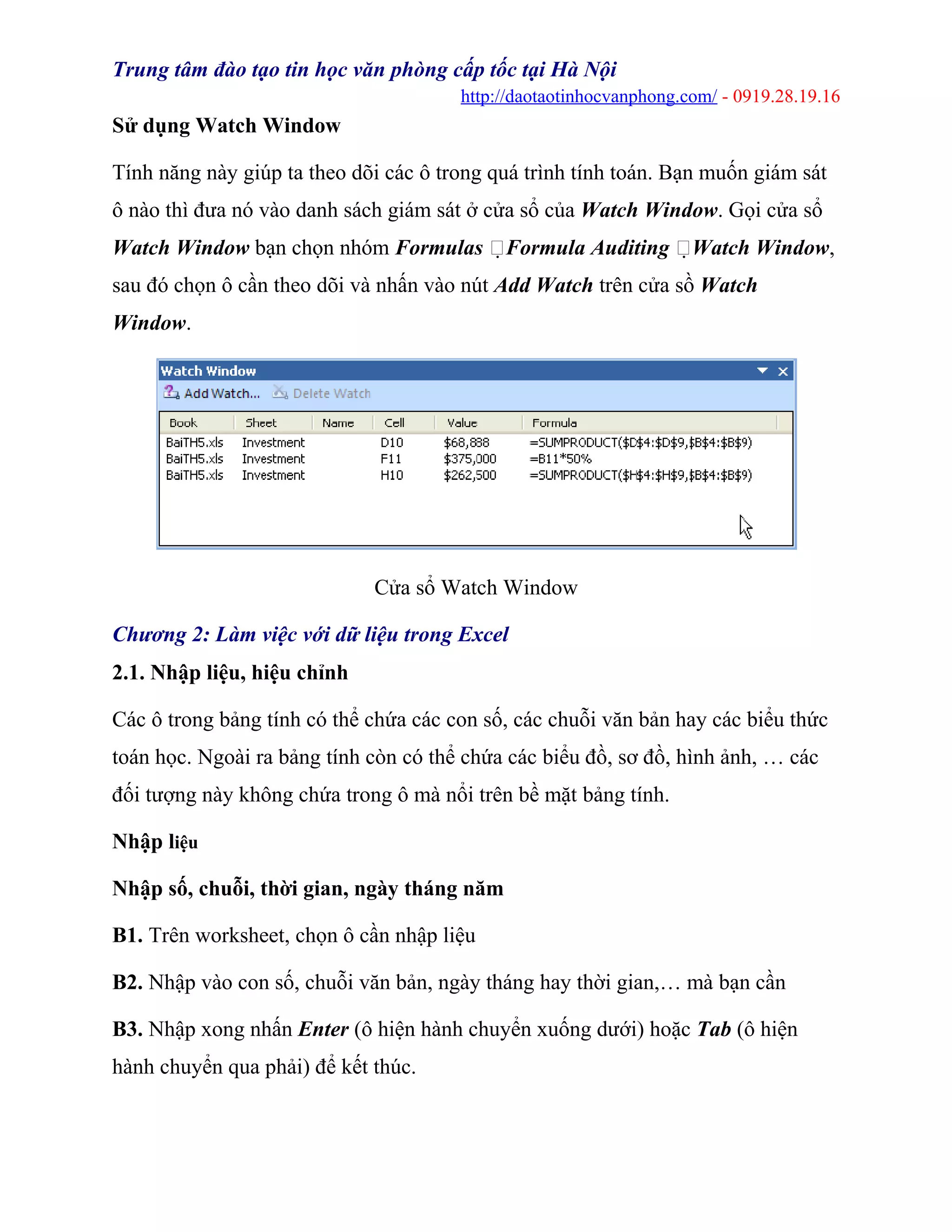 Trung tâm đào tạo tin học văn phòng cấp tốc tại Hà Nội
http://daotaotinhocvanphong.com/ - 0919.28.19.16
Sử dụng Watch Window
Tính năng này giúp ta theo dõi các ô trong quá trình tính toán. Bạn muốn giám sát
ô nào thì đưa nó vào danh sách giám sát ở cửa sổ của Watch Window. Gọi cửa sổ
Watch Window bạn chọn nhóm Formulas Formula Auditing Watch Window,
sau đó chọn ô cần theo dõi và nhấn vào nút Add Watch trên cửa sồ Watch
Window.
Cửa sổ Watch Window
Chương 2: Làm việc với dữ liệu trong Excel
2.1. Nhập liệu, hiệu chỉnh
Các ô trong bảng tính có thể chứa các con số, các chuỗi văn bản hay các biểu thức
toán học. Ngoài ra bảng tính còn có thể chứa các biểu đồ, sơ đồ, hình ảnh, … các
đối tượng này không chứa trong ô mà nổi trên bề mặt bảng tính.
Nhập liệu
Nhập số, chuỗi, thời gian, ngày tháng năm
B1. Trên worksheet, chọn ô cần nhập liệu
B2. Nhập vào con số, chuỗi văn bản, ngày tháng hay thời gian,… mà bạn cần
B3. Nhập xong nhấn Enter (ô hiện hành chuyển xuống dưới) hoặc Tab (ô hiện
hành chuyển qua phải) để kết thúc.
 