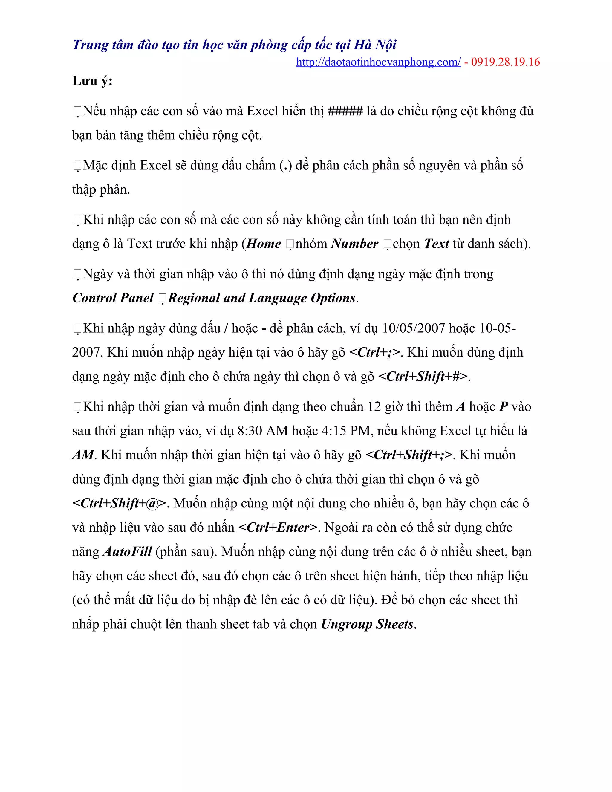 Trung tâm đào tạo tin học văn phòng cấp tốc tại Hà Nội
http://daotaotinhocvanphong.com/ - 0919.28.19.16
Lưu ý:
Nếu nhập các con số vào mà Excel hiển thị ##### là do chiều rộng cột không đủ
bạn bản tăng thêm chiều rộng cột.
Mặc định Excel sẽ dùng dấu chấm (.) để phân cách phần số nguyên và phần số
thập phân.
Khi nhập các con số mà các con số này không cần tính toán thì bạn nên định
dạng ô là Text trước khi nhập (Home nhóm Number chọn Text từ danh sách).
Ngày và thời gian nhập vào ô thì nó dùng định dạng ngày mặc định trong
Control Panel Regional and Language Options.
Khi nhập ngày dùng dấu / hoặc - để phân cách, ví dụ 10/05/2007 hoặc 10-05-
2007. Khi muốn nhập ngày hiện tại vào ô hãy gõ <Ctrl+;>. Khi muốn dùng định
dạng ngày mặc định cho ô chứa ngày thì chọn ô và gõ <Ctrl+Shift+#>.
Khi nhập thời gian và muốn định dạng theo chuẩn 12 giờ thì thêm A hoặc P vào
sau thời gian nhập vào, ví dụ 8:30 AM hoặc 4:15 PM, nếu không Excel tự hiểu là
AM. Khi muốn nhập thời gian hiện tại vào ô hãy gõ <Ctrl+Shift+;>. Khi muốn
dùng định dạng thời gian mặc định cho ô chứa thời gian thì chọn ô và gõ
<Ctrl+Shift+@>. Muốn nhập cùng một nội dung cho nhiều ô, bạn hãy chọn các ô
và nhập liệu vào sau đó nhấn <Ctrl+Enter>. Ngoài ra còn có thể sử dụng chức
năng AutoFill (phần sau). Muốn nhập cùng nội dung trên các ô ở nhiều sheet, bạn
hãy chọn các sheet đó, sau đó chọn các ô trên sheet hiện hành, tiếp theo nhập liệu
(có thể mất dữ liệu do bị nhập đè lên các ô có dữ liệu). Để bỏ chọn các sheet thì
nhấp phải chuột lên thanh sheet tab và chọn Ungroup Sheets.
 