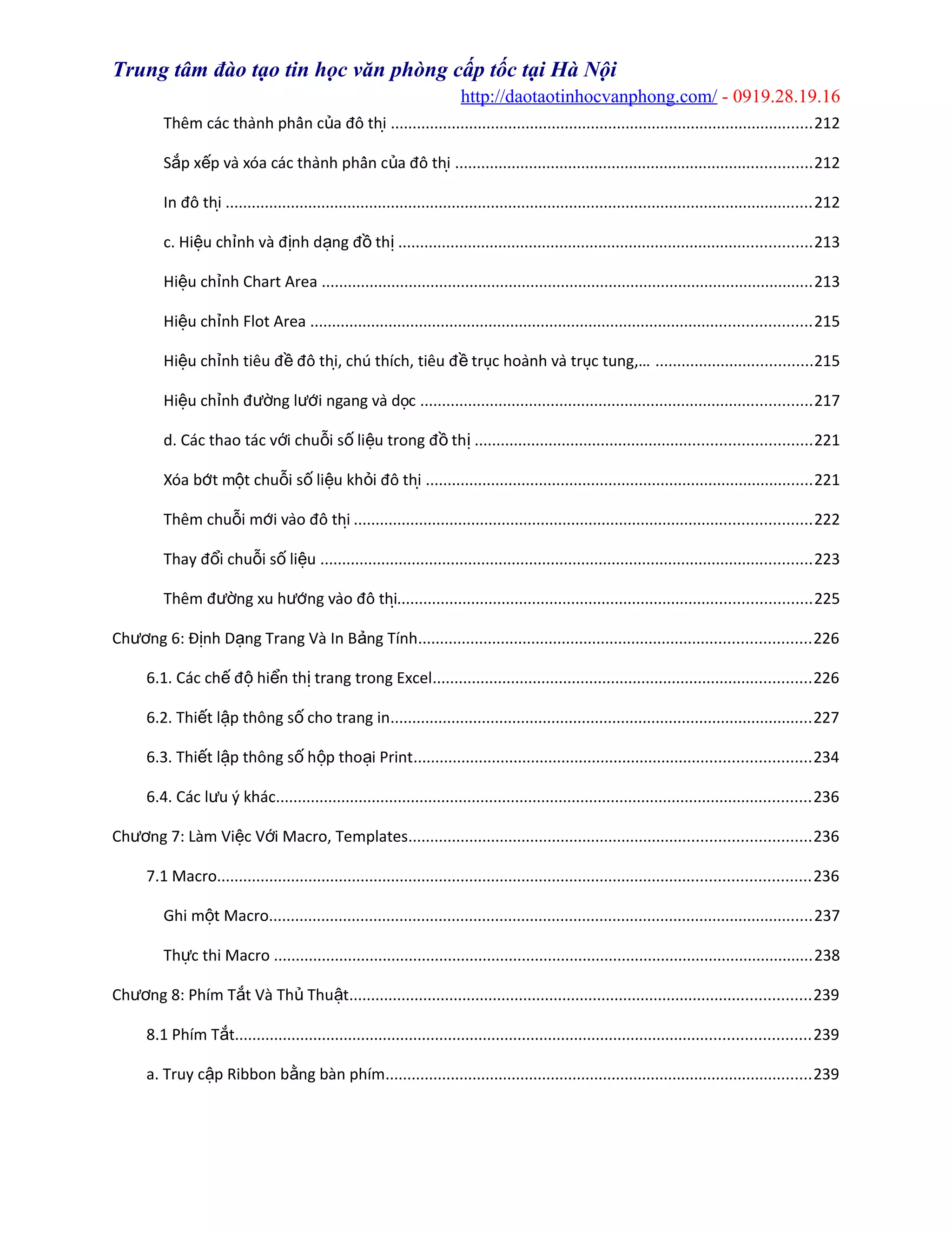 Trung tâm đào tạo tin học văn phòng cấp tốc tại Hà Nội
http://daotaotinhocvanphong.com/ - 0919.28.19.16
Thêm các thành phần c a đồ thiủ ̣ .................................................................................................212
S p x p và xóa các thành phần c a đồ thiắ ế ủ ̣ ..................................................................................212
In đồ thị .......................................................................................................................................212
c. Hi u ch nh và đ nh d ng đ thệ ỉ ị ạ ồ ị ...............................................................................................213
Hi u ch nh Chart Areaệ ỉ .................................................................................................................213
Hi u ch nh Flot Areaệ ỉ ...................................................................................................................215
Hi u ch nh tiêu đ đồ thi, chú thích, tiêu đ truc hoành và truc tung,…ệ ỉ ề ̣ ề ̣ ̣ ....................................215
Hi u ch nh đ ng l ́i ngang và docệ ỉ ườ ươ ̣ ..........................................................................................217
d. Các thao tác v i chu i s li u trong đ thớ ỗ ố ệ ồ ị .............................................................................221
Xóa b ́t m t chu i s li u kh i đồ thiơ ộ ỗ ố ệ ỏ ̣ .........................................................................................221
Thêm chu i m ́i vào đồ thiỗ ơ ̣ .........................................................................................................222
Thay đ i chu i s li uổ ỗ ố ệ .................................................................................................................223
Thêm đ ng xu h ́ng vào đồ thiườ ươ ̣...............................................................................................225
Ch ng 6: Đ nh D ng Trang Và In B ng Tínhươ ị ạ ả ..........................................................................................226
6.1. Các ch đ hi n th trang trong Excelế ộ ể ị .......................................................................................226
6.2. Thi t l p thông s cho trang inế ậ ố .................................................................................................227
6.3. Thi t l p thông s h p tho i Printế ậ ố ộ ạ ...........................................................................................234
6.4. Các l u ý khácư ...........................................................................................................................236
Ch ng 7: Làm Vi c V i Macro, Templatesươ ệ ớ ............................................................................................236
7.1 Macro........................................................................................................................................236
Ghi m t Macroộ .............................................................................................................................237
Th c thi Macroự ............................................................................................................................238
Ch ng 8: Phím T t Và Th Thu tươ ắ ủ ậ ..........................................................................................................239
8.1 Phím T tắ ....................................................................................................................................239
a. Truy c p Ribbon b ng bàn phímậ ằ ..................................................................................................239
 