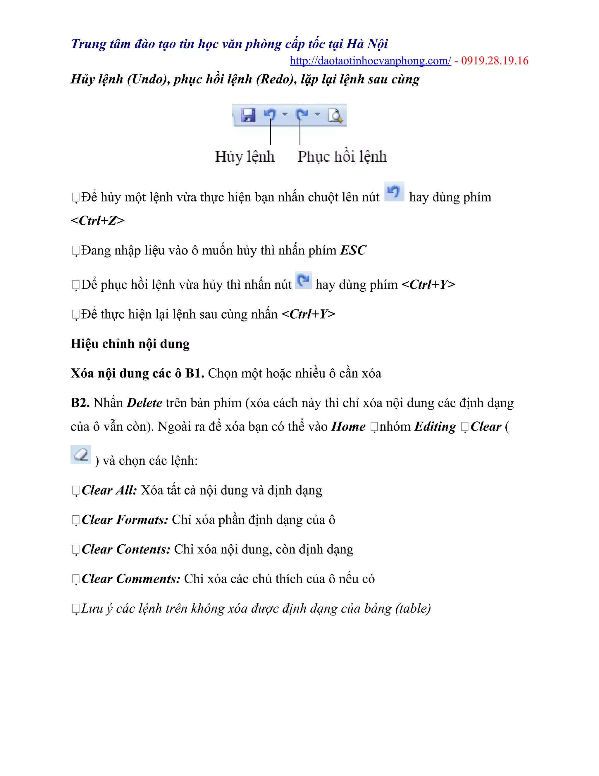 Trung tâm đào tạo tin học văn phòng cấp tốc tại Hà Nội
http://daotaotinhocvanphong.com/ - 0919.28.19.16
Hủy lệnh (Undo), phục hồi lệnh (Redo), lặp lại lệnh sau cùng
Để hủy một lệnh vừa thực hiện bạn nhấn chuột lên nút hay dùng phím
<Ctrl+Z>
Đang nhập liệu vào ô muốn hủy thì nhấn phím ESC
Để phục hồi lệnh vừa hủy thì nhấn nút hay dùng phím <Ctrl+Y>
Để thực hiện lại lệnh sau cùng nhấn <Ctrl+Y>
Hiệu chỉnh nội dung
Xóa nội dung các ô B1. Chọn một hoặc nhiều ô cần xóa
B2. Nhấn Delete trên bàn phím (xóa cách này thì chỉ xóa nội dung các định dạng
của ô vẫn còn). Ngoài ra để xóa bạn có thể vào Home nhóm Editing Clear (
) và chọn các lệnh:
Clear All: Xóa tất cả nội dung và định dạng
Clear Formats: Chỉ xóa phần định dạng của ô
Clear Contents: Chỉ xóa nội dung, còn định dạng
Clear Comments: Chỉ xóa các chú thích của ô nếu có
Lưu ý các lệnh trên không xóa được định dạng của bảng (table)
 