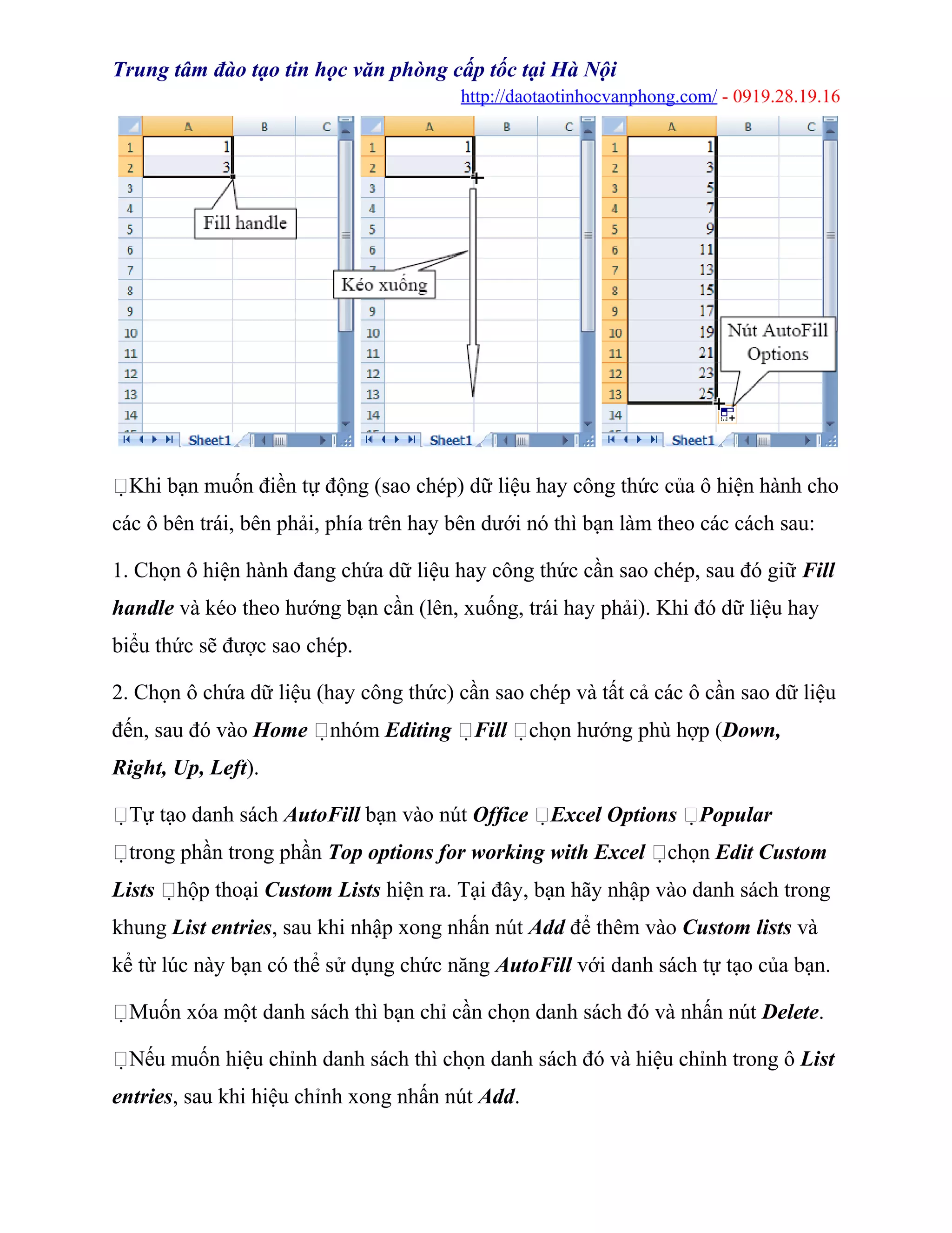 Trung tâm đào tạo tin học văn phòng cấp tốc tại Hà Nội
http://daotaotinhocvanphong.com/ - 0919.28.19.16
Khi bạn muốn điền tự động (sao chép) dữ liệu hay công thức của ô hiện hành cho
các ô bên trái, bên phải, phía trên hay bên dưới nó thì bạn làm theo các cách sau:
1. Chọn ô hiện hành đang chứa dữ liệu hay công thức cần sao chép, sau đó giữ Fill
handle và kéo theo hướng bạn cần (lên, xuống, trái hay phải). Khi đó dữ liệu hay
biểu thức sẽ được sao chép.
2. Chọn ô chứa dữ liệu (hay công thức) cần sao chép và tất cả các ô cần sao dữ liệu
đến, sau đó vào Home nhóm Editing Fill chọn hướng phù hợp (Down,
Right, Up, Left).
Tự tạo danh sách AutoFill bạn vào nút Office Excel Options Popular
trong phần trong phần Top options for working with Excel chọn Edit Custom
Lists hộp thoại Custom Lists hiện ra. Tại đây, bạn hãy nhập vào danh sách trong
khung List entries, sau khi nhập xong nhấn nút Add để thêm vào Custom lists và
kể từ lúc này bạn có thể sử dụng chức năng AutoFill với danh sách tự tạo của bạn.
Muốn xóa một danh sách thì bạn chỉ cần chọn danh sách đó và nhấn nút Delete.
Nếu muốn hiệu chỉnh danh sách thì chọn danh sách đó và hiệu chỉnh trong ô List
entries, sau khi hiệu chỉnh xong nhấn nút Add.
 