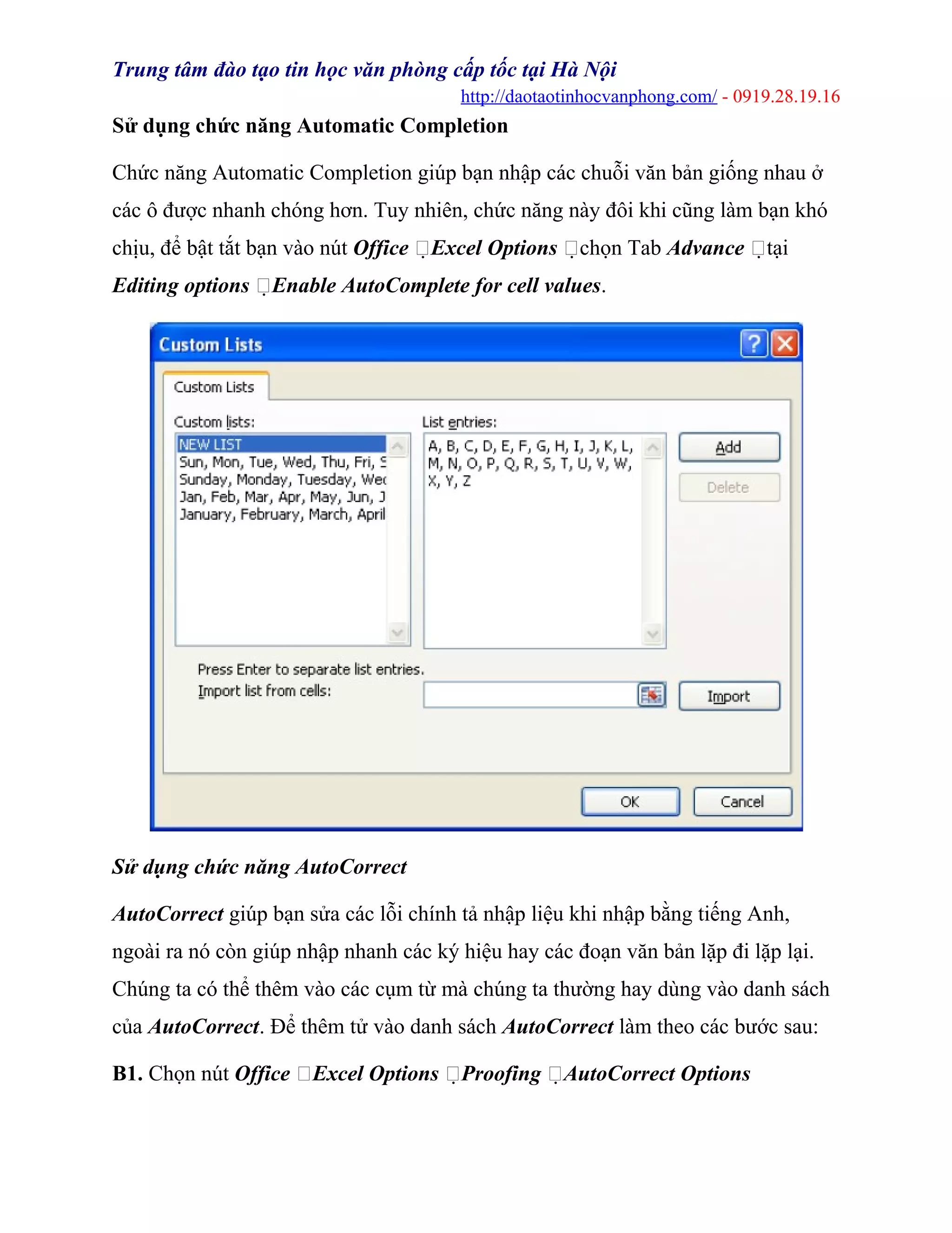 Trung tâm đào tạo tin học văn phòng cấp tốc tại Hà Nội
http://daotaotinhocvanphong.com/ - 0919.28.19.16
Sử dụng chức năng Automatic Completion
Chức năng Automatic Completion giúp bạn nhập các chuỗi văn bản giống nhau ở
các ô được nhanh chóng hơn. Tuy nhiên, chức năng này đôi khi cũng làm bạn khó
chịu, để bật tắt bạn vào nút Office Excel Options chọn Tab Advance tại
Editing options Enable AutoComplete for cell values.
Sử dụng chức năng AutoCorrect
AutoCorrect giúp bạn sửa các lỗi chính tả nhập liệu khi nhập bằng tiếng Anh,
ngoài ra nó còn giúp nhập nhanh các ký hiệu hay các đoạn văn bản lặp đi lặp lại.
Chúng ta có thể thêm vào các cụm từ mà chúng ta thường hay dùng vào danh sách
của AutoCorrect. Để thêm tử vào danh sách AutoCorrect làm theo các bước sau:
B1. Chọn nút Office Excel Options Proofing AutoCorrect Options
 