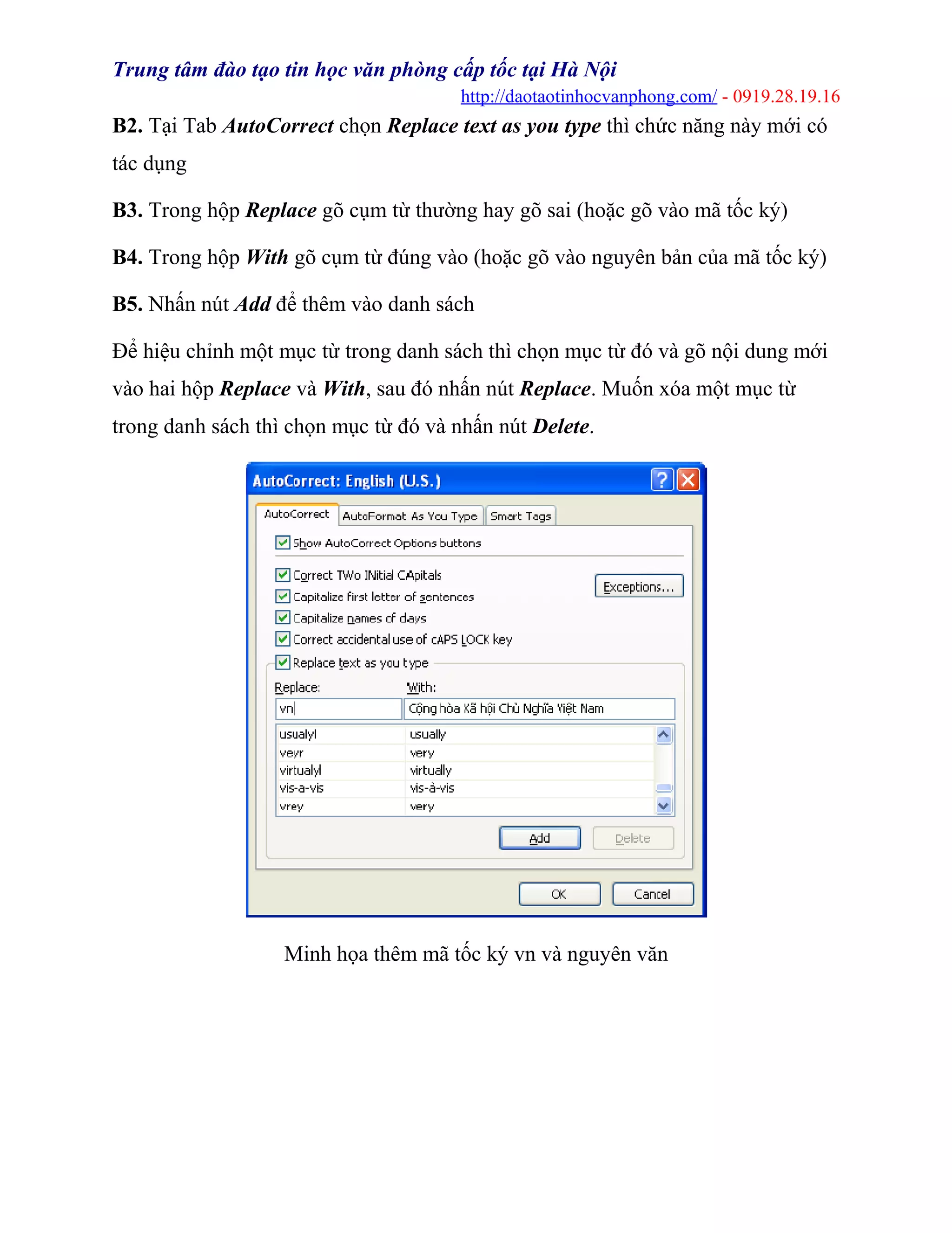Trung tâm đào tạo tin học văn phòng cấp tốc tại Hà Nội
http://daotaotinhocvanphong.com/ - 0919.28.19.16
B2. Tại Tab AutoCorrect chọn Replace text as you type thì chức năng này mới có
tác dụng
B3. Trong hộp Replace gõ cụm từ thường hay gõ sai (hoặc gõ vào mã tốc ký)
B4. Trong hộp With gõ cụm từ đúng vào (hoặc gõ vào nguyên bản của mã tốc ký)
B5. Nhấn nút Add để thêm vào danh sách
Ðể hiệu chỉnh một mục từ trong danh sách thì chọn mục từ đó và gõ nội dung mới
vào hai hộp Replace và With, sau đó nhấn nút Replace. Muốn xóa một mục từ
trong danh sách thì chọn mục từ đó và nhấn nút Delete.
Minh họa thêm mã tốc ký vn và nguyên văn
 