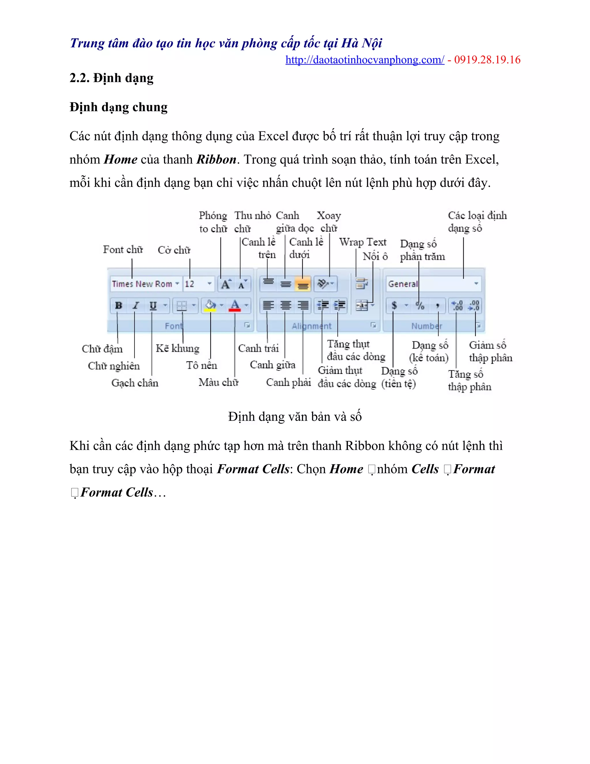 Trung tâm đào tạo tin học văn phòng cấp tốc tại Hà Nội
http://daotaotinhocvanphong.com/ - 0919.28.19.16
2.2. Định dạng
Định dạng chung
Các nút định dạng thông dụng của Excel được bố trí rất thuận lợi truy cập trong
nhóm Home của thanh Ribbon. Trong quá trình soạn thảo, tính toán trên Excel,
mỗi khi cần định dạng bạn chỉ việc nhấn chuột lên nút lệnh phù hợp dưới đây.
Định dạng văn bản và số
Khi cần các định dạng phức tạp hơn mà trên thanh Ribbon không có nút lệnh thì
bạn truy cập vào hộp thoại Format Cells: Chọn Home nhóm Cells Format
Format Cells…
 