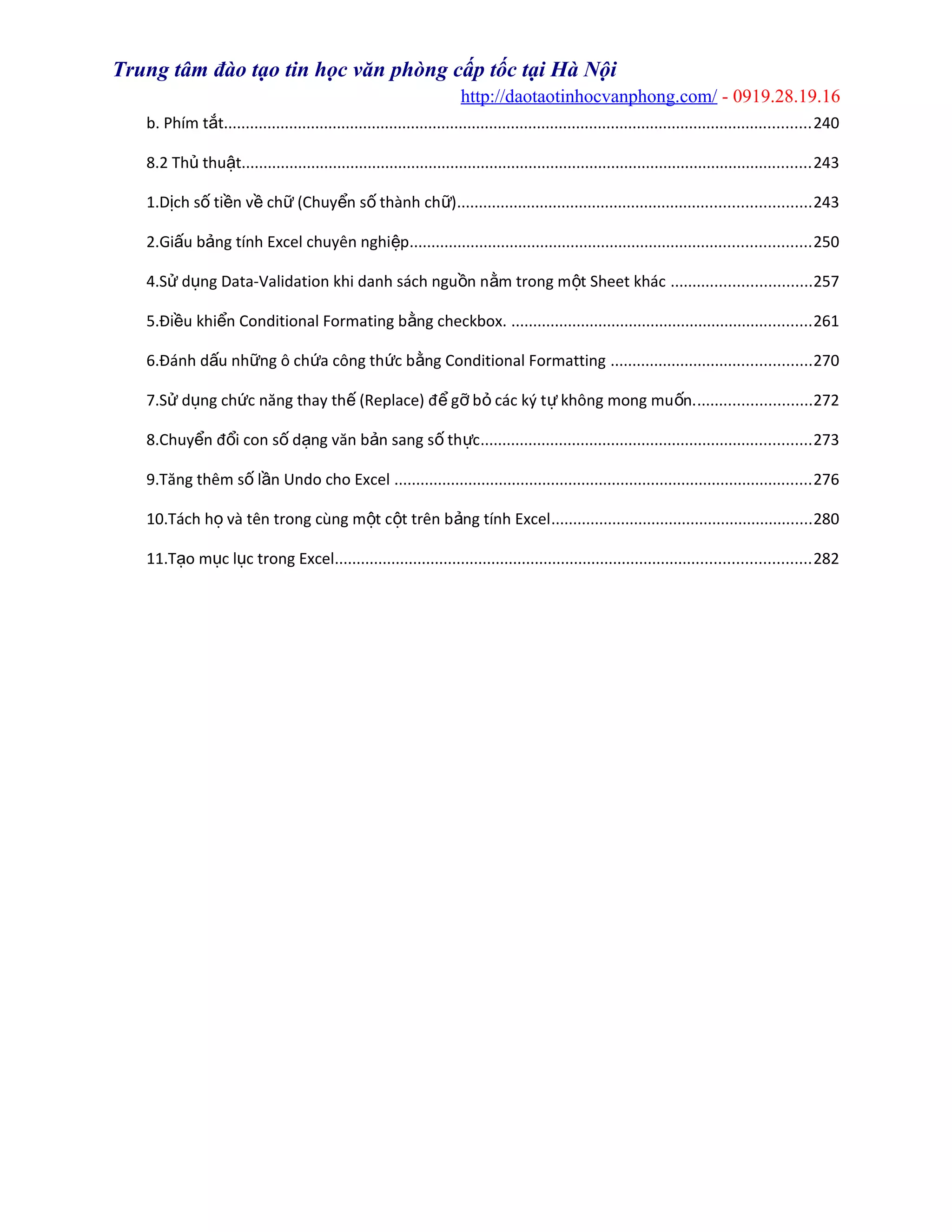 Trung tâm đào tạo tin học văn phòng cấp tốc tại Hà Nội
http://daotaotinhocvanphong.com/ - 0919.28.19.16
b. Phím t tắ .......................................................................................................................................240
8.2 Th thu tủ ậ ...................................................................................................................................243
1.D ch s ti n v ch (Chuy n s thành ch )ị ố ề ề ữ ể ố ữ .................................................................................243
2.Gi u b ng tính Excel chuyên nghi pấ ả ệ ............................................................................................250
4.S d ng Data-Validation khi danh sách ngu n n m trong m t Sheet khácử ụ ồ ằ ộ ................................257
5.Đi u khi n Conditional Formating b ng checkbox.ề ể ằ .....................................................................261
6.Đánh d u nh ng ô ch a công th c b ng Conditional Formattingấ ữ ứ ứ ằ ..............................................270
7.S d ng ch c năng thay th (Replace) đ g b các ký t không mong mu n.ử ụ ứ ế ể ỡ ỏ ự ố ..........................272
8.Chuy n đ i con s d ng văn b n sang s th cể ổ ố ạ ả ố ự ............................................................................273
9.Tăng thêm s l n Undo cho Excelố ầ ................................................................................................276
10.Tách h và tên trong cùng m t c t trên b ng tính Excelọ ộ ộ ả ............................................................280
11.T o m c l c trong Excelạ ụ ụ .............................................................................................................282
 
