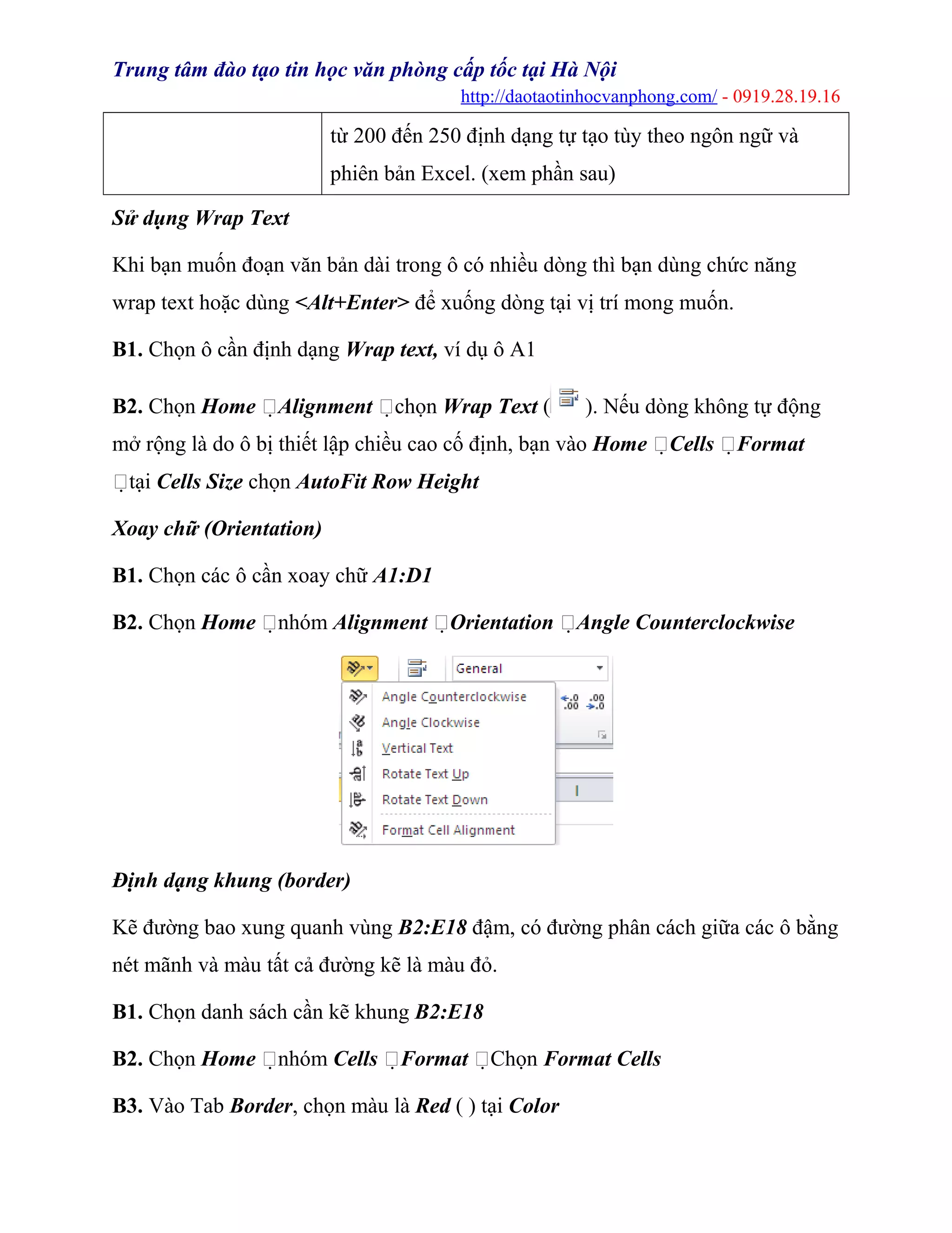 Trung tâm đào tạo tin học văn phòng cấp tốc tại Hà Nội
http://daotaotinhocvanphong.com/ - 0919.28.19.16
từ 200 đến 250 định dạng tự tạo tùy theo ngôn ngữ và
phiên bản Excel. (xem phần sau)
Sử dụng Wrap Text
Khi bạn muốn đoạn văn bản dài trong ô có nhiều dòng thì bạn dùng chức năng
wrap text hoặc dùng <Alt+Enter> để xuống dòng tại vị trí mong muốn.
B1. Chọn ô cần định dạng Wrap text, ví dụ ô A1
B2. Chọn Home Alignment chọn Wrap Text ( ). Nếu dòng không tự động
mở rộng là do ô bị thiết lập chiều cao cố định, bạn vào Home Cells Format
tại Cells Size chọn AutoFit Row Height
Xoay chữ (Orientation)
B1. Chọn các ô cần xoay chữ A1:D1
B2. Chọn Home nhóm Alignment Orientation Angle Counterclockwise
Định dạng khung (border)
Kẽ đường bao xung quanh vùng B2:E18 đậm, có đường phân cách giữa các ô bằng
nét mãnh và màu tất cả đường kẽ là màu đỏ.
B1. Chọn danh sách cần kẽ khung B2:E18
B2. Chọn Home nhóm Cells Format Chọn Format Cells
B3. Vào Tab Border, chọn màu là Red ( ) tại Color
 