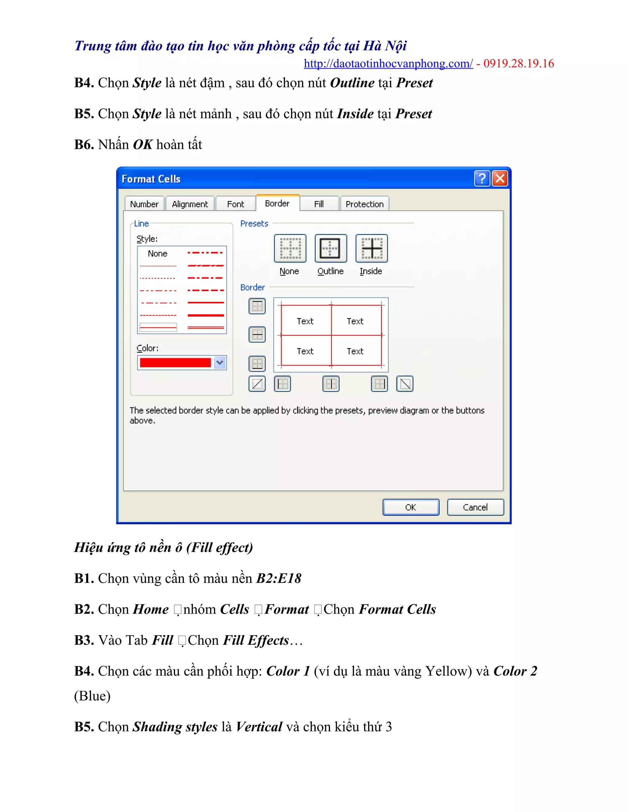 Trung tâm đào tạo tin học văn phòng cấp tốc tại Hà Nội
http://daotaotinhocvanphong.com/ - 0919.28.19.16
B4. Chọn Style là nét đậm , sau đó chọn nút Outline tại Preset
B5. Chọn Style là nét mảnh , sau đó chọn nút Inside tại Preset
B6. Nhấn OK hoàn tất
Hiệu ứng tô nền ô (Fill effect)
B1. Chọn vùng cần tô màu nền B2:E18
B2. Chọn Home nhóm Cells Format Chọn Format Cells
B3. Vào Tab Fill Chọn Fill Effects…
B4. Chọn các màu cần phối hợp: Color 1 (ví dụ là màu vàng Yellow) và Color 2
(Blue)
B5. Chọn Shading styles là Vertical và chọn kiểu thứ 3
 