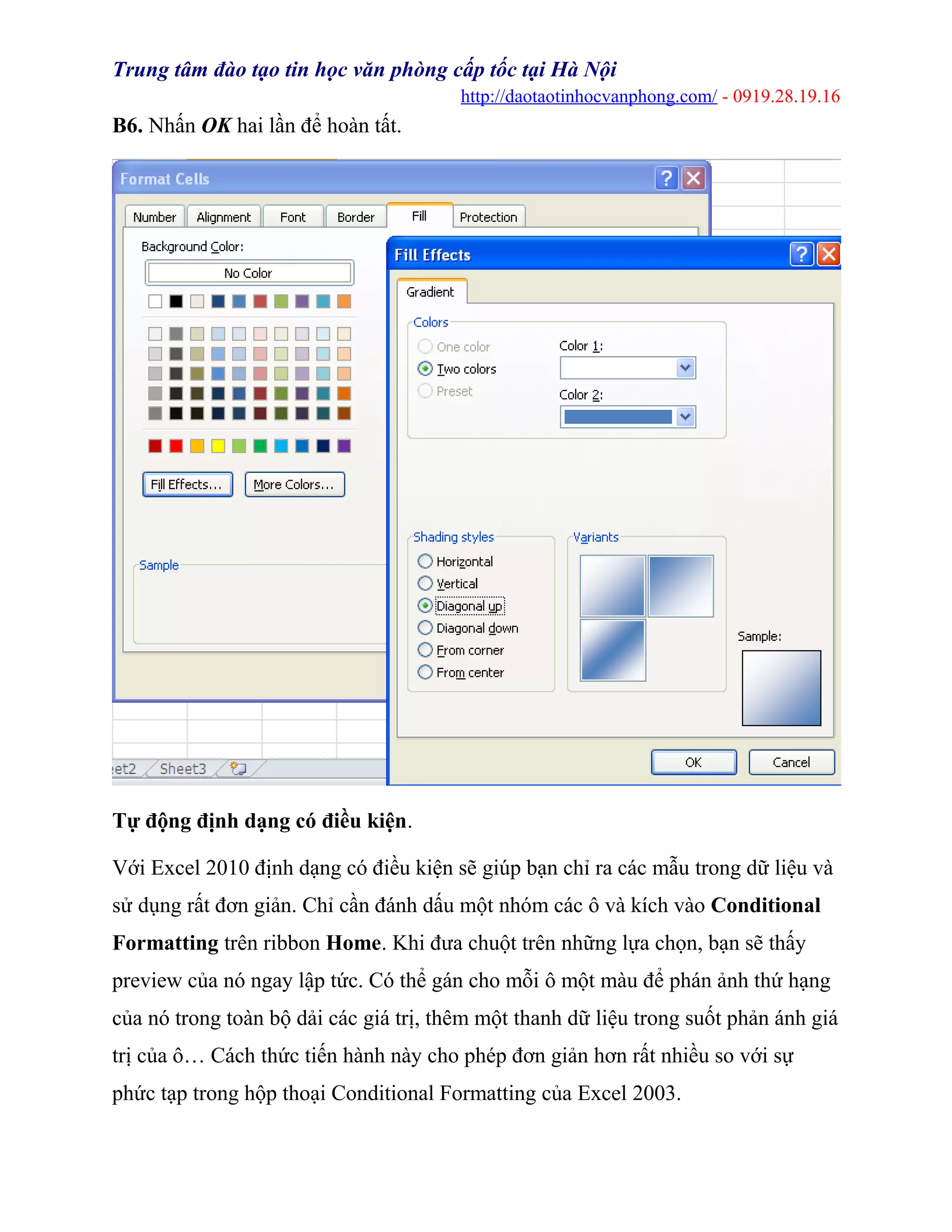 Trung tâm đào tạo tin học văn phòng cấp tốc tại Hà Nội
http://daotaotinhocvanphong.com/ - 0919.28.19.16
B6. Nhấn OK hai lần để hoàn tất.
Tự động định dạng có điều kiện.
Với Excel 2010 định dạng có điều kiện sẽ giúp bạn chỉ ra các mẫu trong dữ liệu và
sử dụng rất đơn giản. Chỉ cần đánh dấu một nhóm các ô và kích vào Conditional
Formatting trên ribbon Home. Khi đưa chuột trên những lựa chọn, bạn sẽ thấy
preview của nó ngay lập tức. Có thể gán cho mỗi ô một màu để phán ảnh thứ hạng
của nó trong toàn bộ dải các giá trị, thêm một thanh dữ liệu trong suốt phản ánh giá
trị của ô… Cách thức tiến hành này cho phép đơn giản hơn rất nhiều so với sự
phức tạp trong hộp thoại Conditional Formatting của Excel 2003.
 