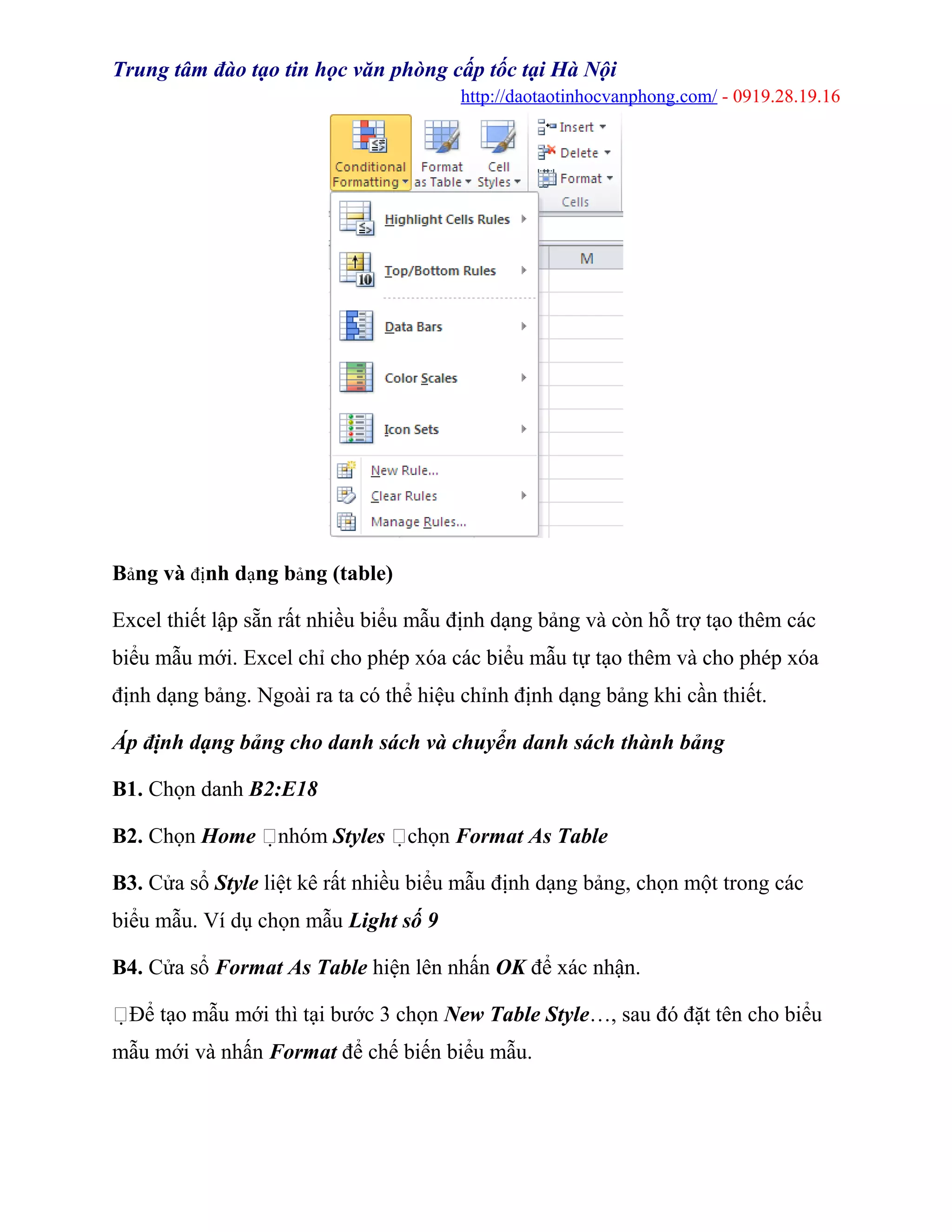 Trung tâm đào tạo tin học văn phòng cấp tốc tại Hà Nội
http://daotaotinhocvanphong.com/ - 0919.28.19.16
Bảng và định dạng bảng (table)
Excel thiết lập sẵn rất nhiều biểu mẫu định dạng bảng và còn hỗ trợ tạo thêm các
biểu mẫu mới. Excel chỉ cho phép xóa các biểu mẫu tự tạo thêm và cho phép xóa
định dạng bảng. Ngoài ra ta có thể hiệu chỉnh định dạng bảng khi cần thiết.
Áp định dạng bảng cho danh sách và chuyển danh sách thành bảng
B1. Chọn danh B2:E18
B2. Chọn Home nhóm Styles chọn Format As Table
B3. Cửa sổ Style liệt kê rất nhiều biểu mẫu định dạng bảng, chọn một trong các
biểu mẫu. Ví dụ chọn mẫu Light số 9
B4. Cửa sổ Format As Table hiện lên nhấn OK để xác nhận.
Để tạo mẫu mới thì tại bước 3 chọn New Table Style…, sau đó đặt tên cho biểu
mẫu mới và nhấn Format để chế biến biểu mẫu.
 