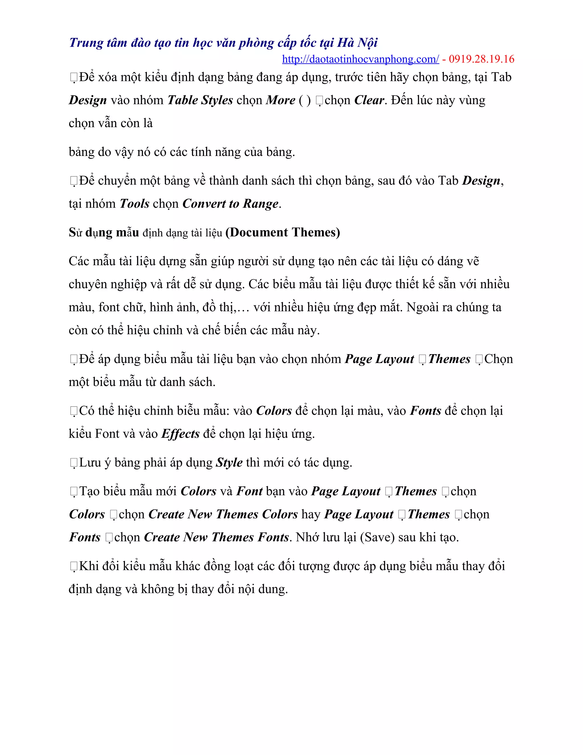 Trung tâm đào tạo tin học văn phòng cấp tốc tại Hà Nội
http://daotaotinhocvanphong.com/ - 0919.28.19.16
Để xóa một kiểu định dạng bảng đang áp dụng, trước tiên hãy chọn bảng, tại Tab
Design vào nhóm Table Styles chọn More ( ) chọn Clear. Đến lúc này vùng
chọn vẫn còn là
bảng do vậy nó có các tính năng của bảng.
Để chuyển một bảng về thành danh sách thì chọn bảng, sau đó vào Tab Design,
tại nhóm Tools chọn Convert to Range.
Sử dụng mẫu định dạng tài liệu (Document Themes)
Các mẫu tài liệu dựng sẵn giúp người sử dụng tạo nên các tài liệu có dáng vẽ
chuyên nghiệp và rất dễ sử dụng. Các biểu mẫu tài liệu được thiết kế sẵn với nhiều
màu, font chữ, hình ảnh, đồ thị,… với nhiều hiệu ứng đẹp mắt. Ngoài ra chúng ta
còn có thể hiệu chỉnh và chế biến các mẫu này.
Để áp dụng biểu mẫu tài liệu bạn vào chọn nhóm Page Layout Themes Chọn
một biểu mẫu từ danh sách.
Có thể hiệu chỉnh biễu mẫu: vào Colors để chọn lại màu, vào Fonts để chọn lại
kiểu Font và vào Effects để chọn lại hiệu ứng.
Lưu ý bảng phải áp dụng Style thì mới có tác dụng.
Tạo biểu mẫu mới Colors và Font bạn vào Page Layout Themes chọn
Colors chọn Create New Themes Colors hay Page Layout Themes chọn
Fonts chọn Create New Themes Fonts. Nhớ lưu lại (Save) sau khi tạo.
Khi đổi kiểu mẫu khác đồng loạt các đối tượng được áp dụng biểu mẫu thay đổi
định dạng và không bị thay đổi nội dung.
 