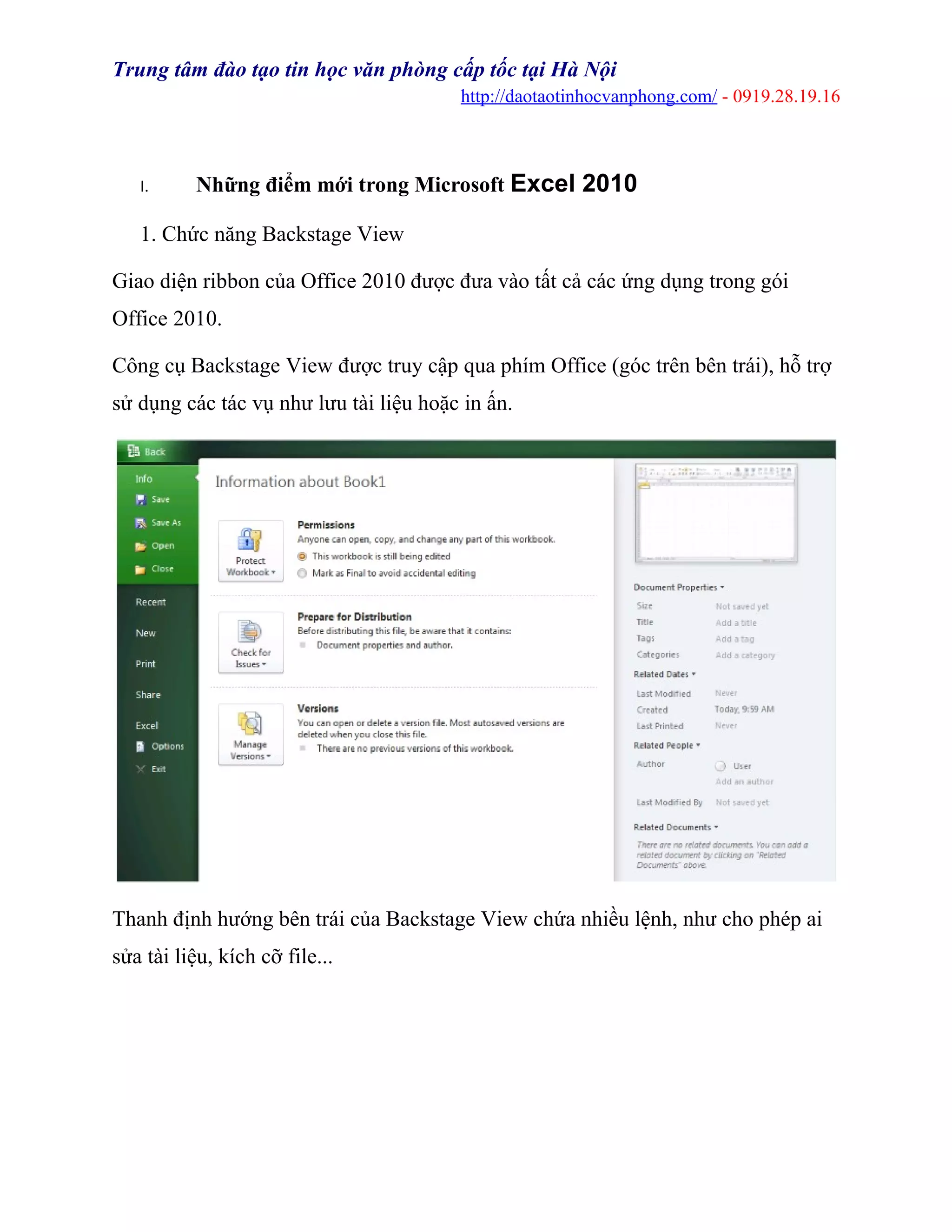Trung tâm đào tạo tin học văn phòng cấp tốc tại Hà Nội
http://daotaotinhocvanphong.com/ - 0919.28.19.16
I. Những điểm mới trong Microsoft Excel 2010
1. Chức năng Backstage View
Giao diện ribbon của Office 2010 được đưa vào tất cả các ứng dụng trong gói
Office 2010.
Công cụ Backstage View được truy cập qua phím Office (góc trên bên trái), hỗ trợ
sử dụng các tác vụ như lưu tài liệu hoặc in ấn.
Thanh định hướng bên trái của Backstage View chứa nhiều lệnh, như cho phép ai
sửa tài liệu, kích cỡ file...
 