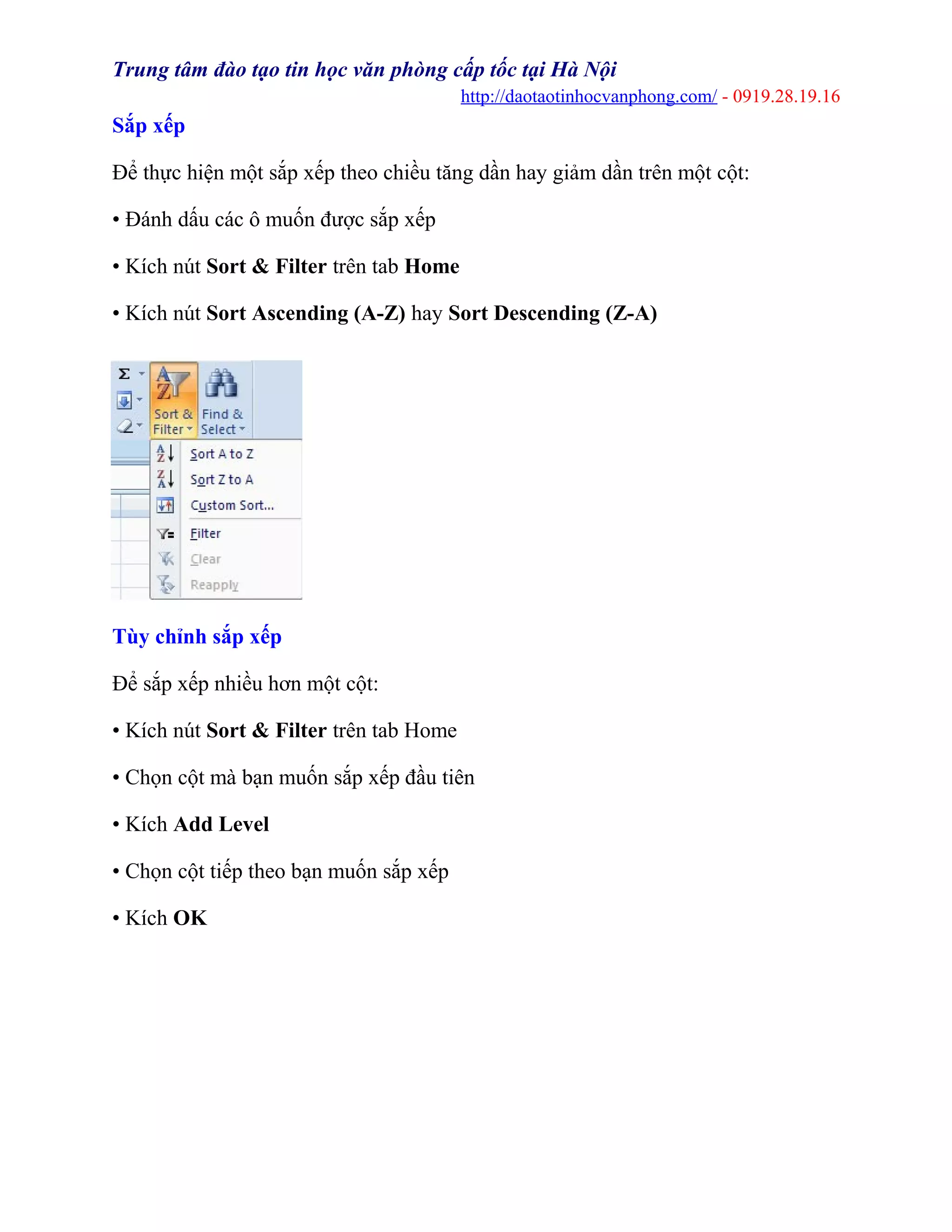 Trung tâm đào tạo tin học văn phòng cấp tốc tại Hà Nội
http://daotaotinhocvanphong.com/ - 0919.28.19.16
Sắp xếp
Để thực hiện một sắp xếp theo chiều tăng dần hay giảm dần trên một cột:
• Đánh dấu các ô muốn được sắp xếp
• Kích nút Sort & Filter trên tab Home
• Kích nút Sort Ascending (A-Z) hay Sort Descending (Z-A)
Tùy chỉnh sắp xếp
Để sắp xếp nhiều hơn một cột:
• Kích nút Sort & Filter trên tab Home
• Chọn cột mà bạn muốn sắp xếp đầu tiên
• Kích Add Level
• Chọn cột tiếp theo bạn muốn sắp xếp
• Kích OK
 