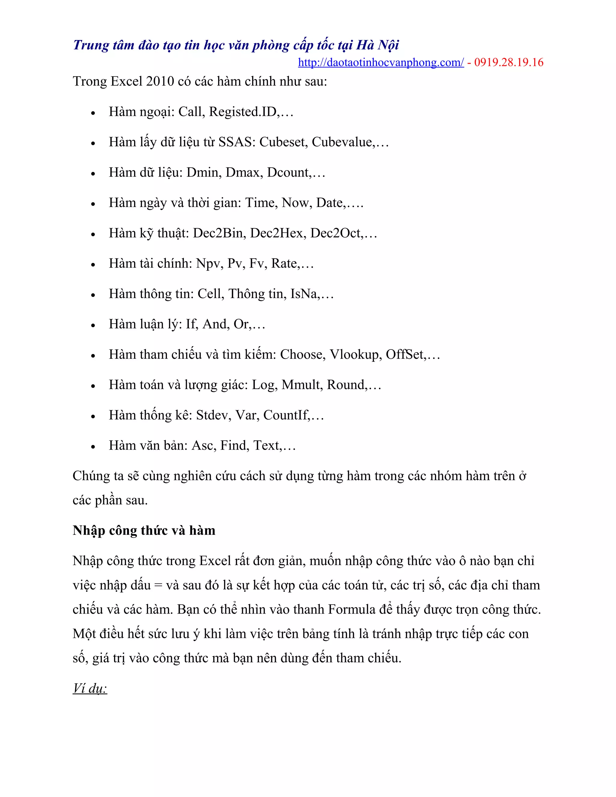 Trung tâm đào tạo tin học văn phòng cấp tốc tại Hà Nội
http://daotaotinhocvanphong.com/ - 0919.28.19.16
Trong Excel 2010 có các hàm chính như sau:
• Hàm ngoại: Call, Registed.ID,…
• Hàm lấy dữ liệu từ SSAS: Cubeset, Cubevalue,…
• Hàm dữ liệu: Dmin, Dmax, Dcount,…
• Hàm ngày và thời gian: Time, Now, Date,….
• Hàm kỹ thuật: Dec2Bin, Dec2Hex, Dec2Oct,…
• Hàm tài chính: Npv, Pv, Fv, Rate,…
• Hàm thông tin: Cell, Thông tin, IsNa,…
• Hàm luận lý: If, And, Or,…
• Hàm tham chiếu và tìm kiếm: Choose, Vlookup, OffSet,…
• Hàm toán và lượng giác: Log, Mmult, Round,…
• Hàm thống kê: Stdev, Var, CountIf,…
• Hàm văn bản: Asc, Find, Text,…
Chúng ta sẽ cùng nghiên cứu cách sử dụng từng hàm trong các nhóm hàm trên ở
các phần sau.
Nhập công thức và hàm
Nhập công thức trong Excel rất đơn giản, muốn nhập công thức vào ô nào bạn chỉ
việc nhập dấu = và sau đó là sự kết hợp của các toán tử, các trị số, các địa chỉ tham
chiếu và các hàm. Bạn có thể nhìn vào thanh Formula để thấy được trọn công thức.
Một điều hết sức lưu ý khi làm việc trên bảng tính là tránh nhập trực tiếp các con
số, giá trị vào công thức mà bạn nên dùng đến tham chiếu.
Ví dụ:
 