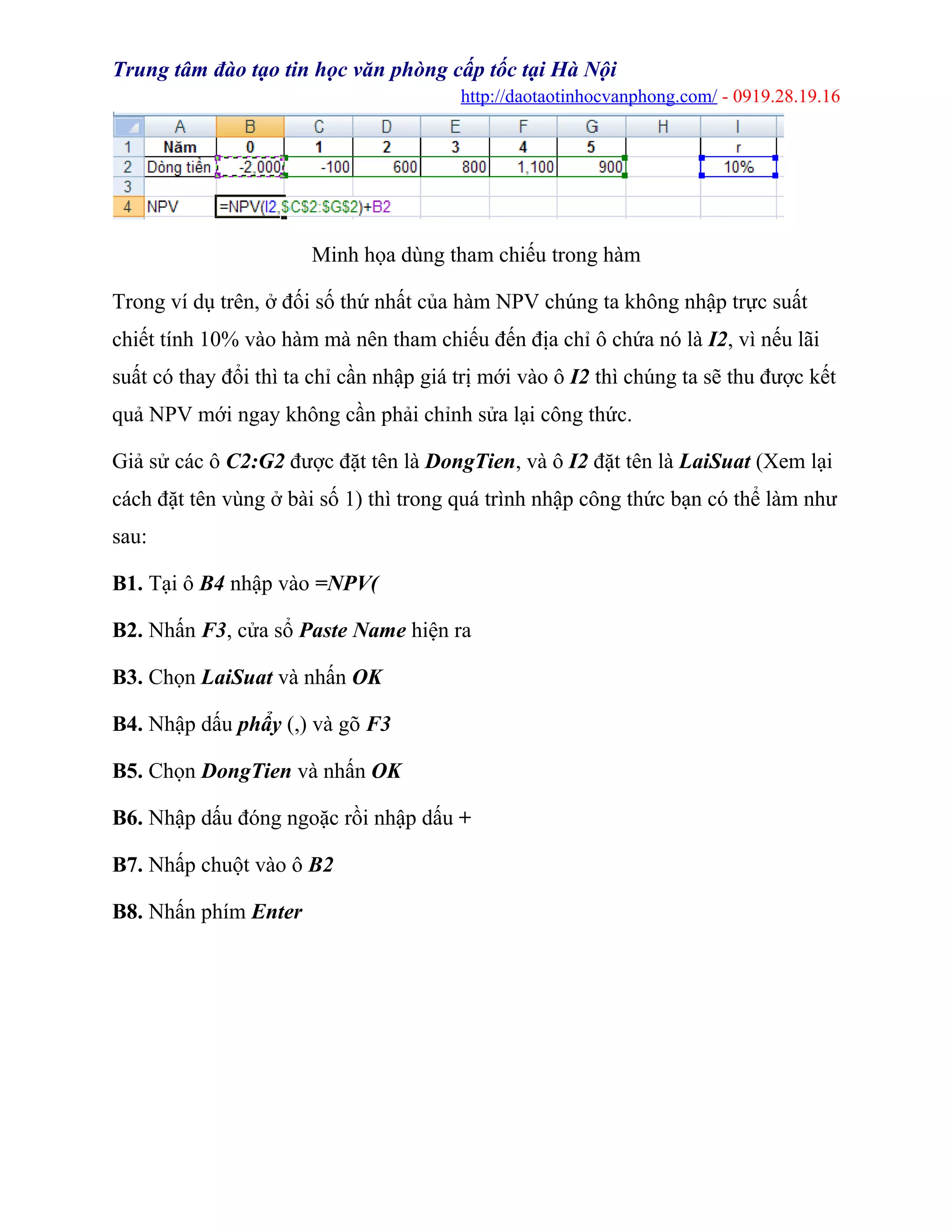 Trung tâm đào tạo tin học văn phòng cấp tốc tại Hà Nội
http://daotaotinhocvanphong.com/ - 0919.28.19.16
Minh họa dùng tham chiếu trong hàm
Trong ví dụ trên, ở đối số thứ nhất của hàm NPV chúng ta không nhập trực suất
chiết tính 10% vào hàm mà nên tham chiếu đến địa chỉ ô chứa nó là I2, vì nếu lãi
suất có thay đổi thì ta chỉ cần nhập giá trị mới vào ô I2 thì chúng ta sẽ thu được kết
quả NPV mới ngay không cần phải chỉnh sửa lại công thức.
Giả sử các ô C2:G2 được đặt tên là DongTien, và ô I2 đặt tên là LaiSuat (Xem lại
cách đặt tên vùng ở bài số 1) thì trong quá trình nhập công thức bạn có thể làm như
sau:
B1. Tại ô B4 nhập vào =NPV(
B2. Nhấn F3, cửa sổ Paste Name hiện ra
B3. Chọn LaiSuat và nhấn OK
B4. Nhập dấu phẩy (,) và gõ F3
B5. Chọn DongTien và nhấn OK
B6. Nhập dấu đóng ngoặc rồi nhập dấu +
B7. Nhấp chuột vào ô B2
B8. Nhấn phím Enter
 