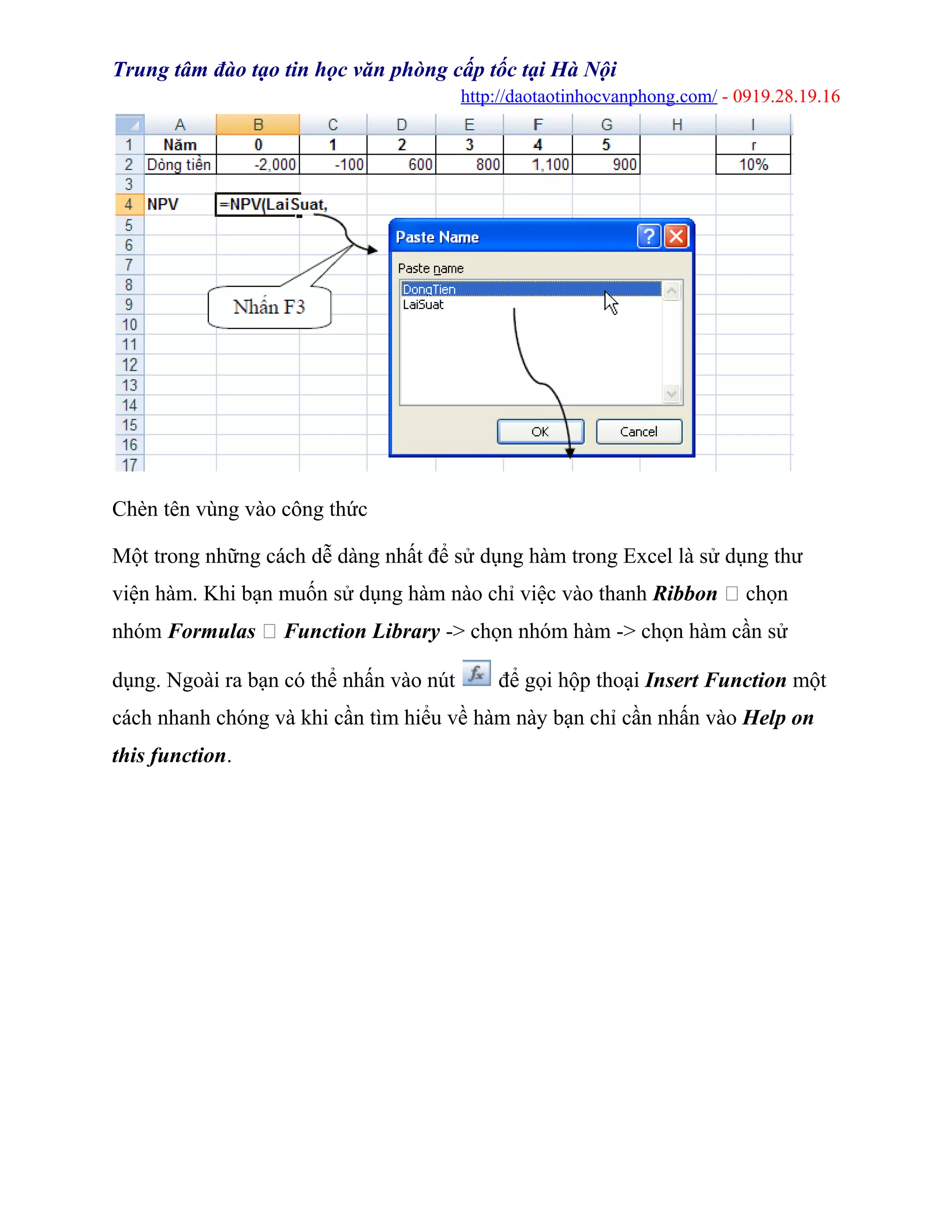 Trung tâm đào tạo tin học văn phòng cấp tốc tại Hà Nội
http://daotaotinhocvanphong.com/ - 0919.28.19.16
Chèn tên vùng vào công thức
Một trong những cách dễ dàng nhất để sử dụng hàm trong Excel là sử dụng thư
viện hàm. Khi bạn muốn sử dụng hàm nào chỉ việc vào thanh Ribbon  chọn
nhóm Formulas  Function Library -> chọn nhóm hàm -> chọn hàm cần sử
dụng. Ngoài ra bạn có thể nhấn vào nút để gọi hộp thoại Insert Function một
cách nhanh chóng và khi cần tìm hiểu về hàm này bạn chỉ cần nhấn vào Help on
this function.
 