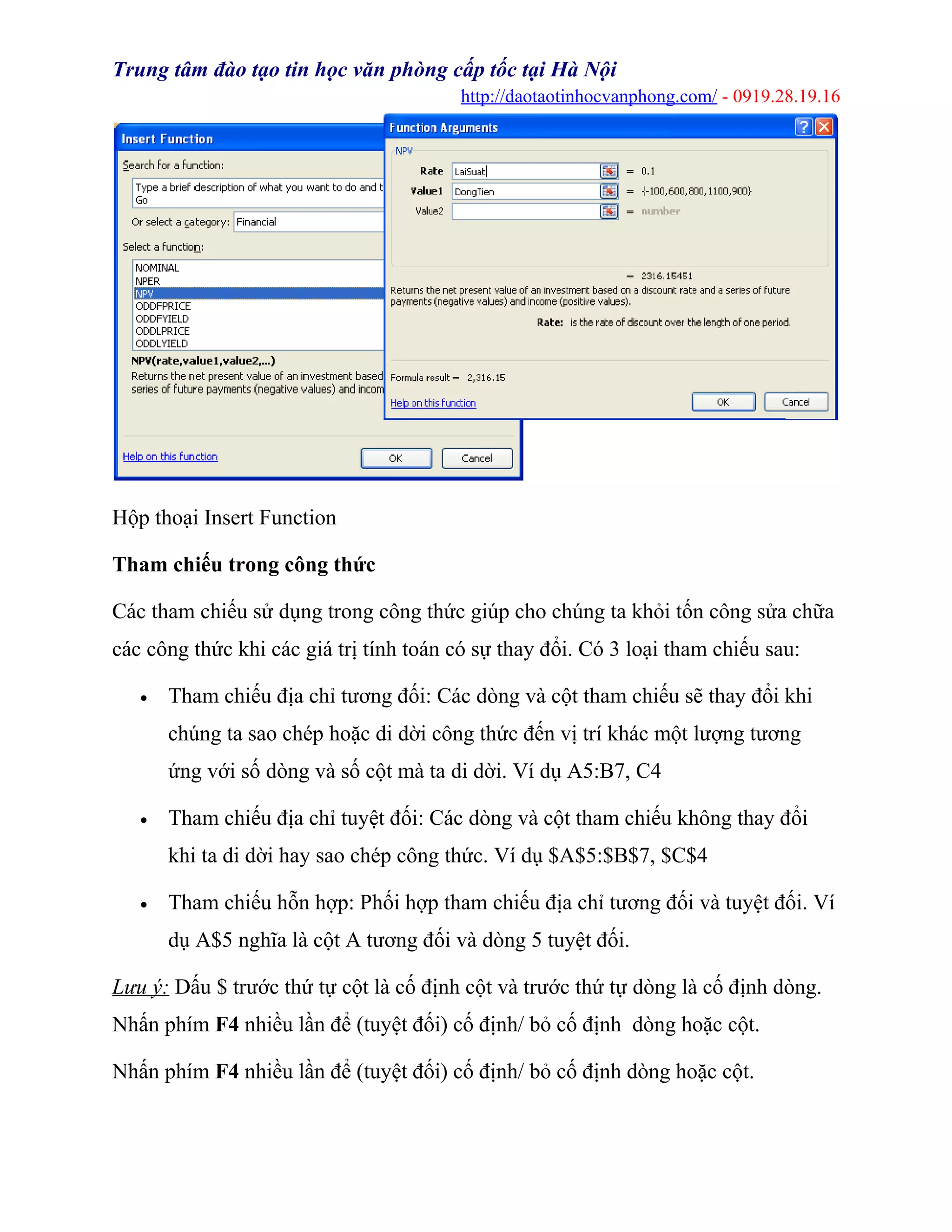 Trung tâm đào tạo tin học văn phòng cấp tốc tại Hà Nội
http://daotaotinhocvanphong.com/ - 0919.28.19.16
Hộp thoại Insert Function
Tham chiếu trong công thức
Các tham chiếu sử dụng trong công thức giúp cho chúng ta khỏi tốn công sửa chữa
các công thức khi các giá trị tính toán có sự thay đổi. Có 3 loại tham chiếu sau:
• Tham chiếu địa chỉ tương đối: Các dòng và cột tham chiếu sẽ thay đổi khi
chúng ta sao chép hoặc di dời công thức đến vị trí khác một lượng tương
ứng với số dòng và số cột mà ta di dời. Ví dụ A5:B7, C4
• Tham chiếu địa chỉ tuyệt đối: Các dòng và cột tham chiếu không thay đổi
khi ta di dời hay sao chép công thức. Ví dụ $A$5:$B$7, $C$4
• Tham chiếu hỗn hợp: Phối hợp tham chiếu địa chỉ tương đối và tuyệt đối. Ví
dụ A$5 nghĩa là cột A tương đối và dòng 5 tuyệt đối.
Lưu ý: Dấu $ trước thứ tự cột là cố định cột và trước thứ tự dòng là cố định dòng.
Nhấn phím F4 nhiều lần để (tuyệt đối) cố định/ bỏ cố định dòng hoặc cột.
Nhấn phím F4 nhiều lần để (tuyệt đối) cố định/ bỏ cố định dòng hoặc cột.
 