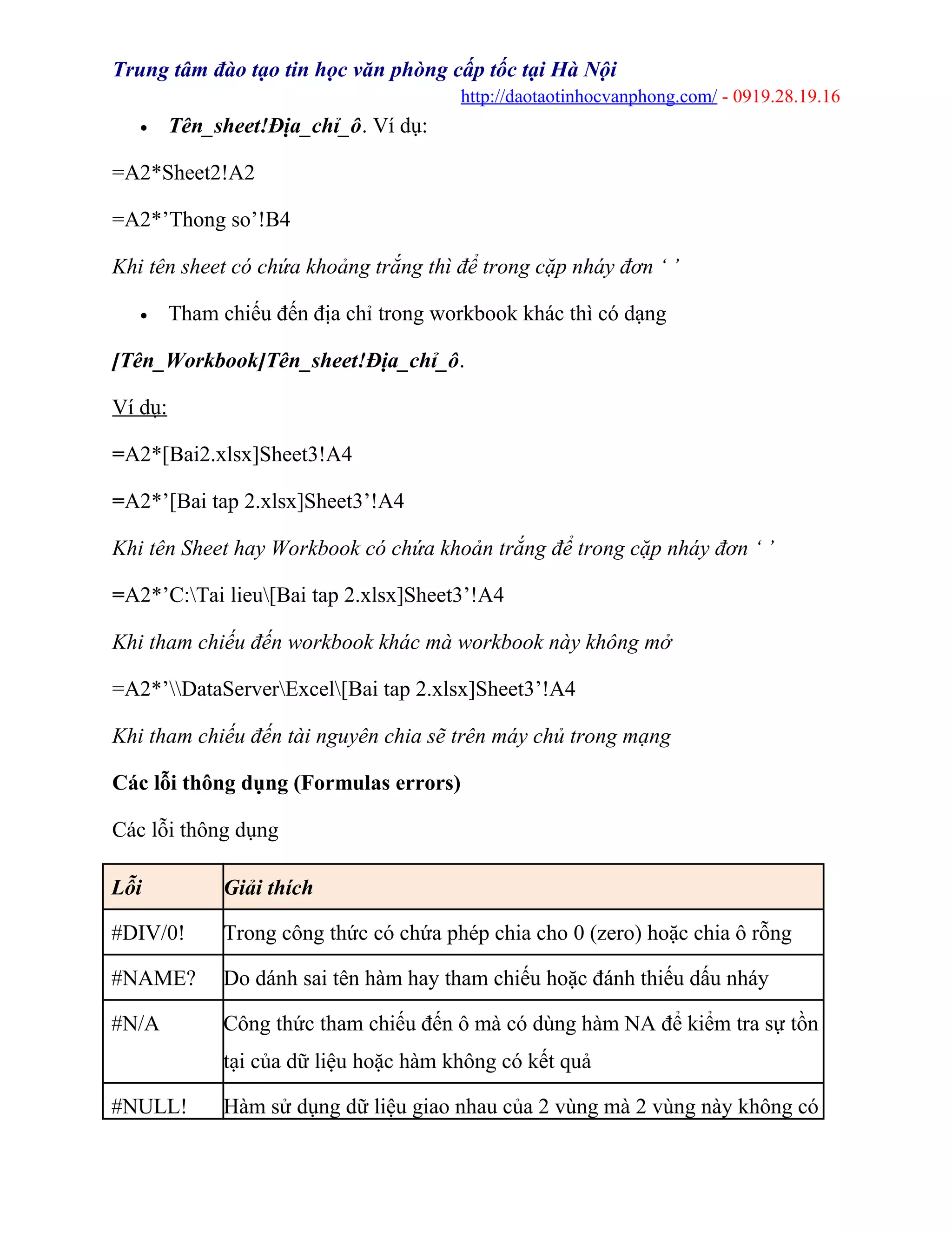 Trung tâm đào tạo tin học văn phòng cấp tốc tại Hà Nội
http://daotaotinhocvanphong.com/ - 0919.28.19.16
• Tên_sheet!Địa_chỉ_ô. Ví dụ:
=A2*Sheet2!A2
=A2*’Thong so’!B4
Khi tên sheet có chứa khoảng trắng thì để trong cặp nháy đơn ‘ ’
• Tham chiếu đến địa chỉ trong workbook khác thì có dạng
[Tên_Workbook]Tên_sheet!Địa_chỉ_ô.
Ví dụ:
=A2*[Bai2.xlsx]Sheet3!A4
=A2*’[Bai tap 2.xlsx]Sheet3’!A4
Khi tên Sheet hay Workbook có chứa khoản trắng để trong cặp nháy đơn ‘ ’
=A2*’C:Tai lieu[Bai tap 2.xlsx]Sheet3’!A4
Khi tham chiếu đến workbook khác mà workbook này không mở
=A2*’DataServerExcel[Bai tap 2.xlsx]Sheet3’!A4
Khi tham chiếu đến tài nguyên chia sẽ trên máy chủ trong mạng
Các lỗi thông dụng (Formulas errors)
Các lỗi thông dụng
Lỗi Giải thích
#DIV/0! Trong công thức có chứa phép chia cho 0 (zero) hoặc chia ô rỗng
#NAME? Do dánh sai tên hàm hay tham chiếu hoặc đánh thiếu dấu nháy
#N/A Công thức tham chiếu đến ô mà có dùng hàm NA để kiểm tra sự tồn
tại của dữ liệu hoặc hàm không có kết quả
#NULL! Hàm sử dụng dữ liệu giao nhau của 2 vùng mà 2 vùng này không có
 