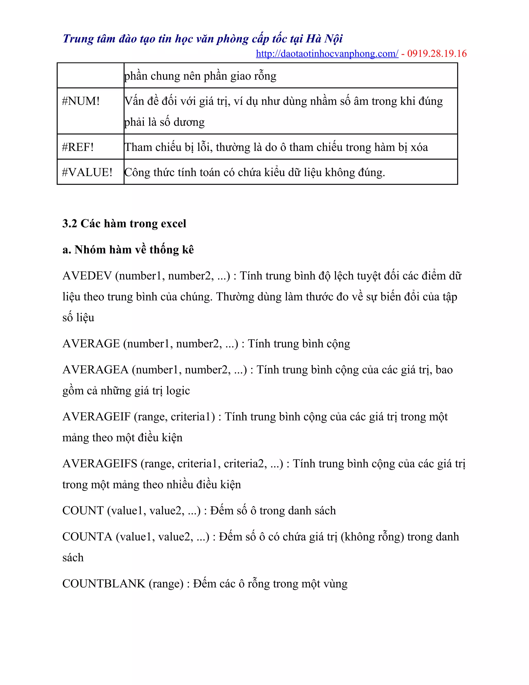 Trung tâm đào tạo tin học văn phòng cấp tốc tại Hà Nội
http://daotaotinhocvanphong.com/ - 0919.28.19.16
phần chung nên phần giao rỗng
#NUM! Vấn đề đối với giá trị, ví dụ như dùng nhầm số âm trong khi đúng
phải là số dương
#REF! Tham chiếu bị lỗi, thường là do ô tham chiếu trong hàm bị xóa
#VALUE! Công thức tính toán có chứa kiểu dữ liệu không đúng.
3.2 Các hàm trong excel
a. Nhóm hàm về thống kê
AVEDEV (number1, number2, ...) : Tính trung bình độ lệch tuyệt đối các điểm dữ
liệu theo trung bình của chúng. Thường dùng làm thước đo về sự biến đổi của tập
số liệu
AVERAGE (number1, number2, ...) : Tính trung bình cộng
AVERAGEA (number1, number2, ...) : Tính trung bình cộng của các giá trị, bao
gồm cả những giá trị logic
AVERAGEIF (range, criteria1) : Tính trung bình cộng của các giá trị trong một
mảng theo một điều kiện
AVERAGEIFS (range, criteria1, criteria2, ...) : Tính trung bình cộng của các giá trị
trong một mảng theo nhiều điều kiện
COUNT (value1, value2, ...) : Đếm số ô trong danh sách
COUNTA (value1, value2, ...) : Đếm số ô có chứa giá trị (không rỗng) trong danh
sách
COUNTBLANK (range) : Đếm các ô rỗng trong một vùng
 